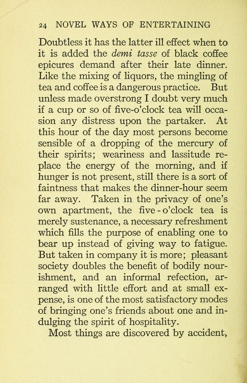 Doubtless it has the latter ill effect when to it is added the demi tasse of black coffee epicures demand after their late dinner. Like the mixing of liquors, the mingling of tea and coffee is a dangerous practice. But unless made overstrong I doubt very much if a cup or so of five-o’clock tea will occa- sion any distress upon the partaker. At this hour of the day most persons become sensible of a dropping of the mercury of their spirits; weariness and lassitude re- place the energy of the morning, and if hunger is not present, still there is a sort of faintness that makes the dinner-hour seem far away. Taken in the privacy of one’s own apartment, the five-o’clock tea is merely sustenance, a necessary refreshment which fills the purpose of enabling one to bear up instead of giving way to fatigue. But taken in company it is more; pleasant society doubles the benefit of bodily nour- ishment, and an informal refection, ar- ranged with little effort and at small ex- pense, is one of the most satisfactory modes of bringing one’s friends about one and in- dulging the spirit of hospitality. Most things are discovered by accident,