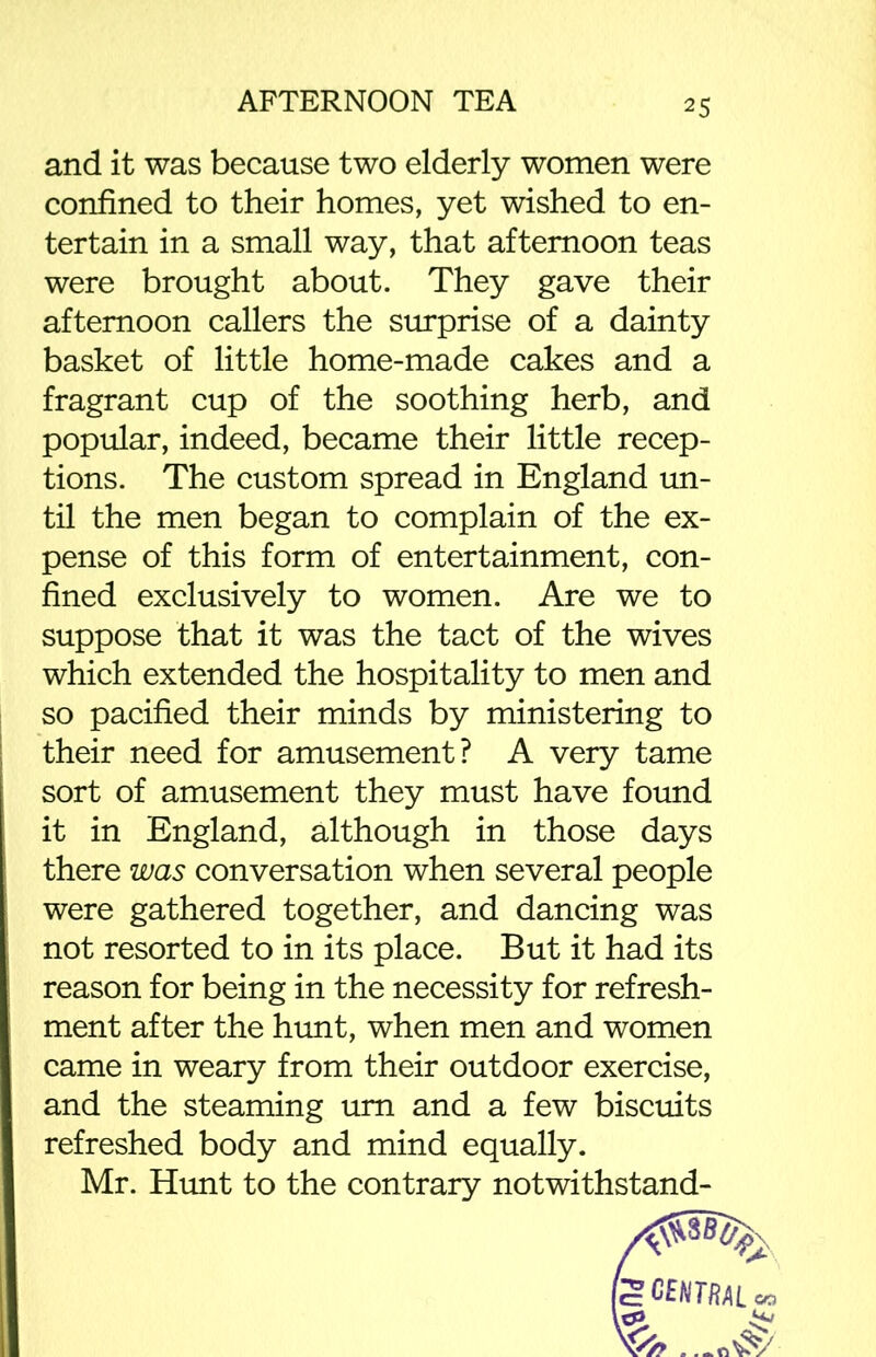 and it was because two elderly women were confined to their homes, yet wished to en- tertain in a small way, that afternoon teas were brought about. They gave their afternoon callers the surprise of a dainty basket of little home-made cakes and a fragrant cup of the soothing herb, and popular, indeed, became their little recep- tions. The custom spread in England un- til the men began to complain of the ex- pense of this form of entertainment, con- fined exclusively to women. Are we to suppose that it was the tact of the wives which extended the hospitality to men and so pacified their minds by ministering to their need for amusement? A very tame sort of amusement they must have found it in England, although in those days there was conversation when several people were gathered together, and dancing was not resorted to in its place. But it had its reason for being in the necessity for refresh- ment after the hunt, when men and women came in weary from their outdoor exercise, and the steaming urn and a few biscuits refreshed body and mind equally. Mr. Hunt to the contrary notwithstand-