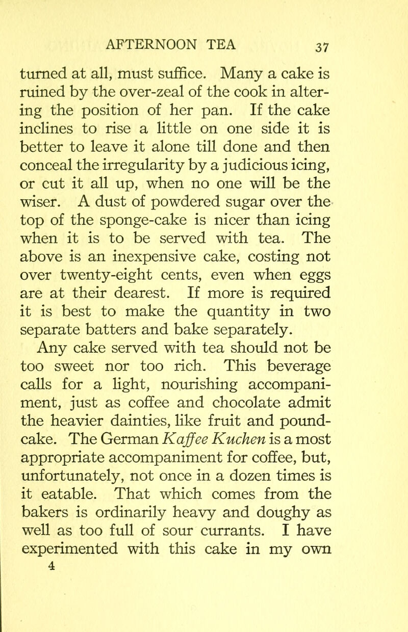 turned at all, must suffice. Many a cake is ruined by the over-zeal of the cook in alter- ing the position of her pan. If the cake inclines to rise a little on one side it is better to leave it alone till done and then conceal the irregularity by a judicious icing, or cut it all up, when no one will be the wiser. A dust of powdered sugar over the top of the sponge-cake is nicer than icing when it is to be served with tea. The above is an inexpensive cake, costing not over twenty-eight cents, even when eggs are at their dearest. If more is required it is best to make the quantity in two separate batters and bake separately. Any cake served with tea should not be too sweet nor too rich. This beverage calls for a light, nourishing accompani- ment, just as coffee and chocolate admit the heavier dainties, like fruit and pound- cake. The German Kaffee Kuchen is a most appropriate accompaniment for coffee, but, unfortunately, not once in a dozen times is it eatable. That which comes from the bakers is ordinarily heavy and doughy as well as too full of sour currants. I have experimented with this cake in my own 4