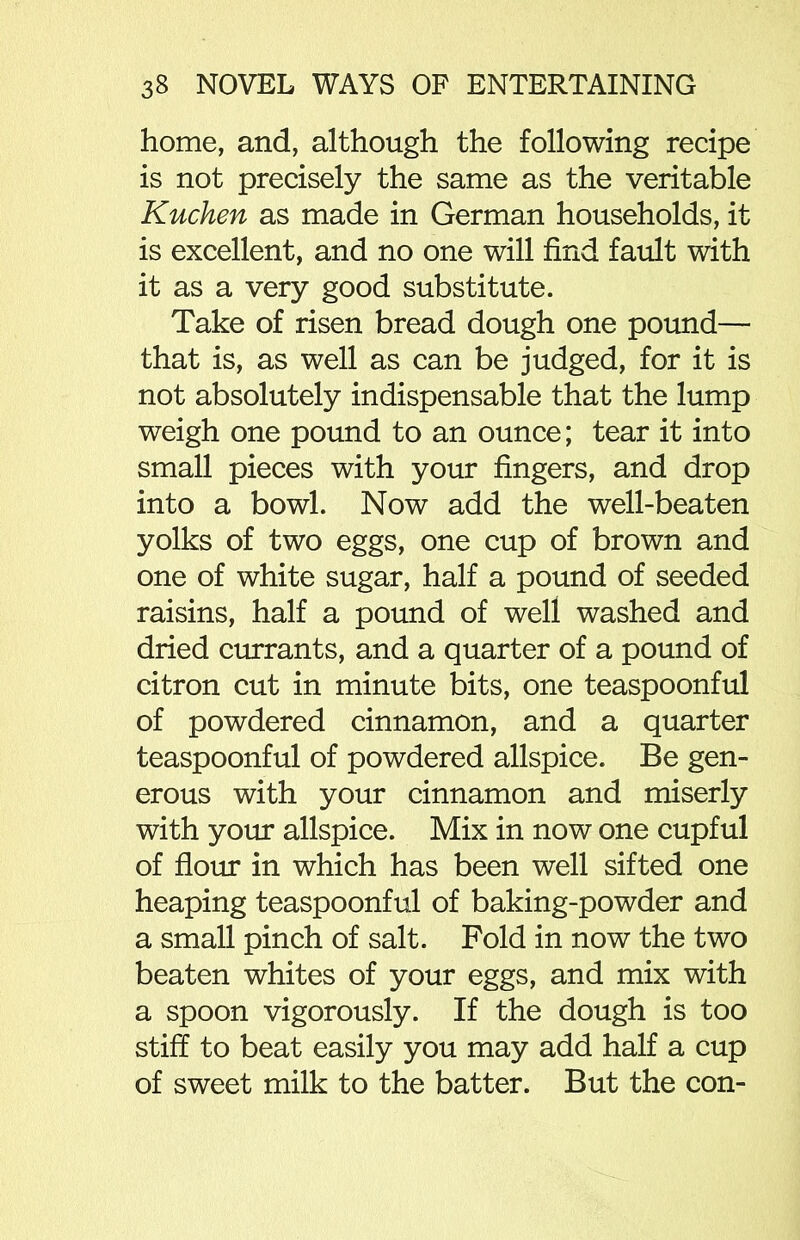 home, and, although the following recipe is not precisely the same as the veritable Kucken as made in German households, it is excellent, and no one will find fault with it as a very good substitute. Take of risen bread dough one pound— that is, as well as can be judged, for it is not absolutely indispensable that the lump weigh one pound to an ounce; tear it into small pieces with your fingers, and drop into a bowl. Now add the well-beaten yolks of two eggs, one cup of brown and one of white sugar, half a pound of seeded raisins, half a pound of well washed and dried currants, and a quarter of a pound of citron cut in minute bits, one teaspoonful of powdered cinnamon, and a quarter teaspoonful of powdered allspice. Be gen- erous with your cinnamon and miserly with your allspice. Mix in now one cupful of flour in which has been well sifted one heaping teaspoonful of baking-powder and a small pinch of salt. Fold in now the two beaten whites of your eggs, and mix with a spoon vigorously. If the dough is too stiff to beat easily you may add half a cup of sweet milk to the batter. But the con-