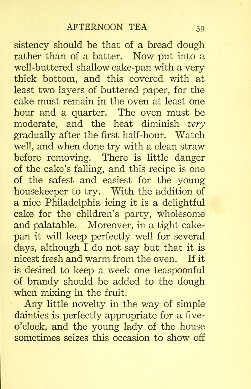 sistency should be that of a bread dough rather than of a batter. Now put into a well-buttered shallow cake-pan with a very thick bottom, and this covered with at least two layers of buttered paper, for the cake must remain in the oven at least one hour and a quarter. The oven must be moderate, and the heat diminish very gradually after the first half-hour. Watch well, and when done try with a clean straw before removing. There is little danger of the cake’s falling, and this recipe is one of the safest and easiest for the young housekeeper to try. With the addition of a nice Philadelphia icing it is a delightful cake for the children’s party, wholesome and palatable. Moreover, in a tight cake- pan it will keep perfectly well for several days, although I do not say but that it is nicest fresh and warm from the oven. If it is desired to keep a week one teaspoonful of brandy should be added to the dough when mixing in the fruit. Any little novelty in the way of simple dainties is perfectly appropriate for a five- o’clock, and the young lady of the house sometimes seizes this occasion to show off