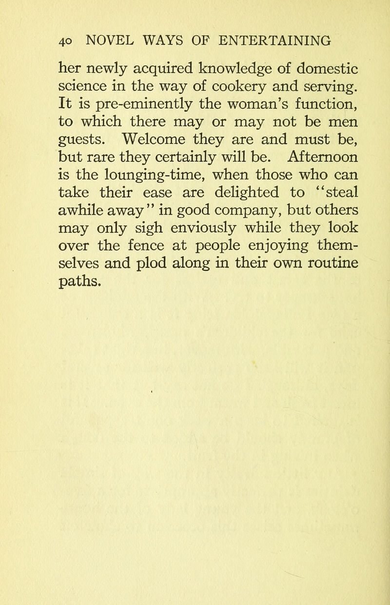 her newly acquired knowledge of domestic science in the way of cookery and serving. It is pre-eminently the woman’s function, to which there may or may not be men guests. Welcome they are and must be, but rare they certainly will be. Afternoon is the lounging-time, when those who can take their ease are delighted to “steal awhile away” in good company, but others may only sigh enviously while they look over the fence at people enjoying them- selves and plod along in their own routine paths.