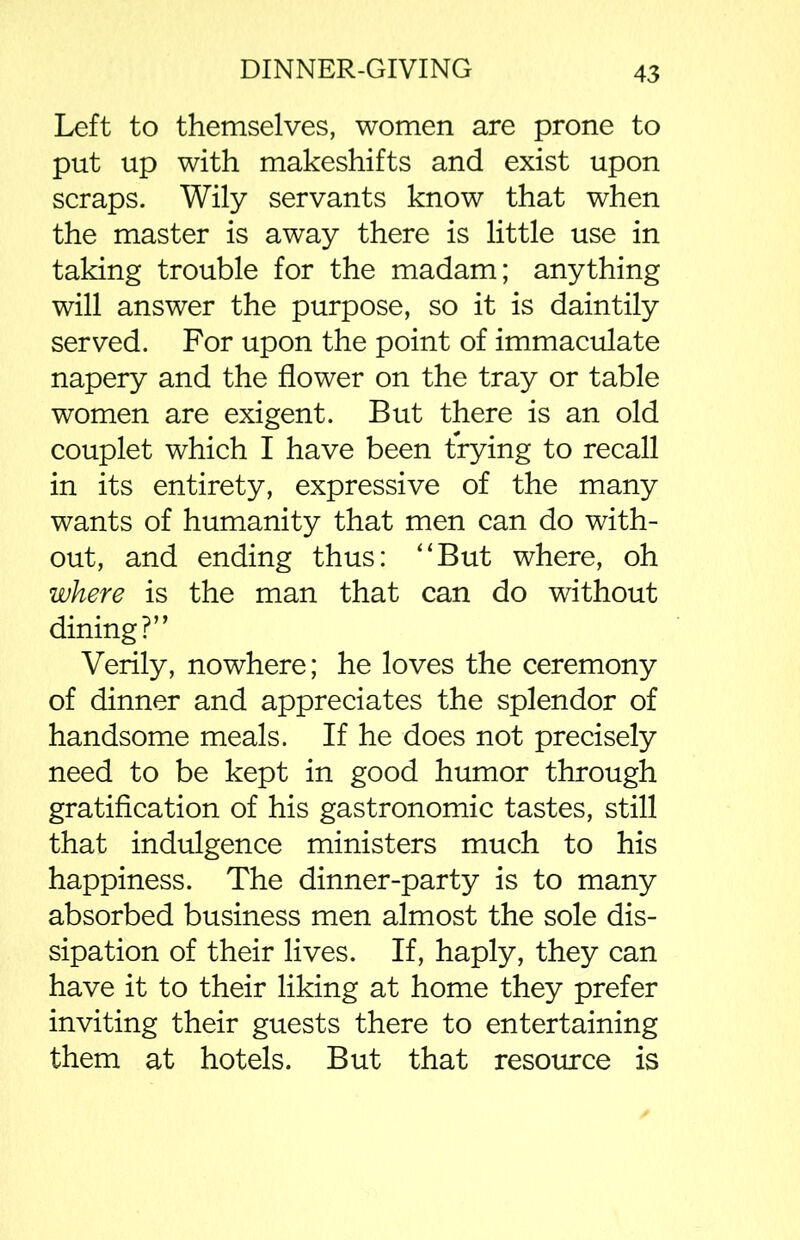 Left to themselves, women are prone to put up with makeshifts and exist upon scraps. Wily servants know that when the master is away there is little use in taking trouble for the madam; anything will answer the purpose, so it is daintily served. For upon the point of immaculate napery and the flower on the tray or table women are exigent. But there is an old couplet which I have been trying to recall in its entirety, expressive of the many wants of humanity that men can do with- out, and ending thus: “But where, oh where is the man that can do without dining?” Verily, nowhere; he loves the ceremony of dinner and appreciates the splendor of handsome meals. If he does not precisely need to be kept in good humor through gratification of his gastronomic tastes, still that indulgence ministers much to his happiness. The dinner-party is to many absorbed business men almost the sole dis- sipation of their lives. If, haply, they can have it to their liking at home they prefer inviting their guests there to entertaining them at hotels. But that resource is