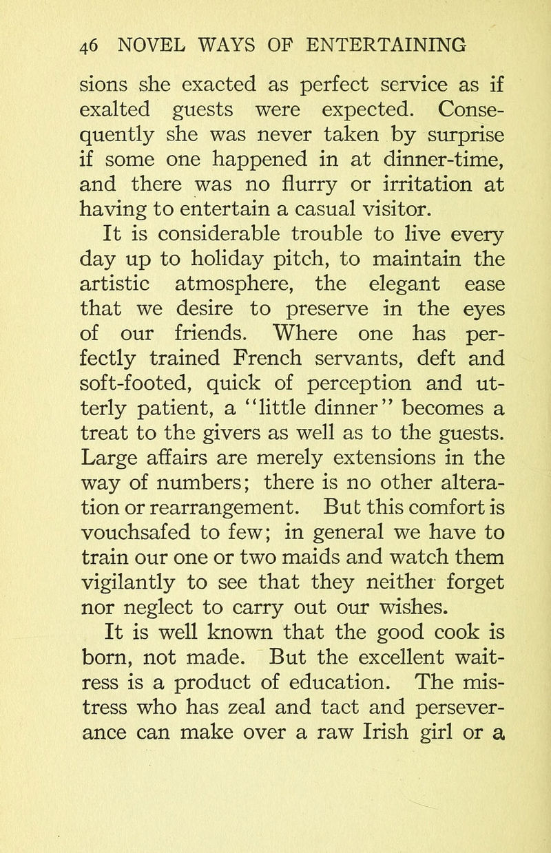 sions she exacted as perfect service as if exalted guests were expected. Conse- quently she was never taken by surprise if some one happened in at dinner-time, and there was no flurry or irritation at having to entertain a casual visitor. It is considerable trouble to live every day up to holiday pitch, to maintain the artistic atmosphere, the elegant ease that we desire to preserve in the eyes of our friends. Where one has per- fectly trained French servants, deft and soft-footed, quick of perception and ut- terly patient, a “little dinner” becomes a treat to the givers as well as to the guests. Large affairs are merely extensions in the way of numbers; there is no other altera- tion or rearrangement. But this comfort is vouchsafed to few; in general we have to train our one or two maids and watch them vigilantly to see that they neither forget nor neglect to carry out our wishes. It is well known that the good cook is born, not made. But the excellent wait- ress is a product of education. The mis- tress who has zeal and tact and persever- ance can make over a raw Irish girl or a