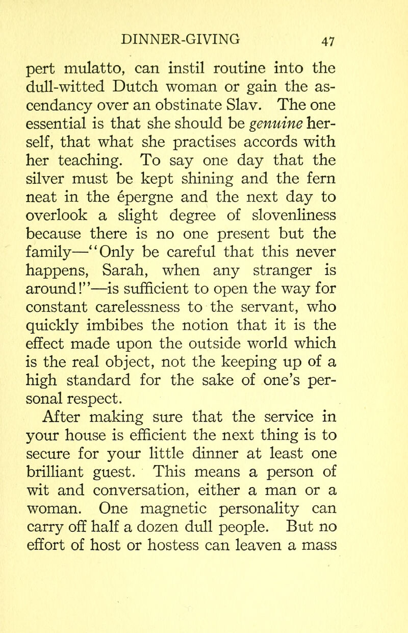 pert mulatto, can instil routine into the dull-witted Dutch woman or gain the as- cendancy over an obstinate Slav. The one essential is that she should be genuine her- self, that what she practises accords with her teaching. To say one day that the silver must be kept shining and the fern neat in the epergne and the next day to overlook a slight degree of slovenliness because there is no one present but the family—“Only be careful that this never happens, Sarah, when any stranger is around!”—is sufficient to open the way for constant carelessness to the servant, who quickly imbibes the notion that it is the effect made upon the outside world which is the real object, not the keeping up of a high standard for the sake of one’s per- sonal respect. After making sure that the service in your house is efficient the next thing is to secure for your little dinner at least one brilliant guest. This means a person of wit and conversation, either a man or a woman. One magnetic personality can carry off half a dozen dull people. But no effort of host or hostess can leaven a mass