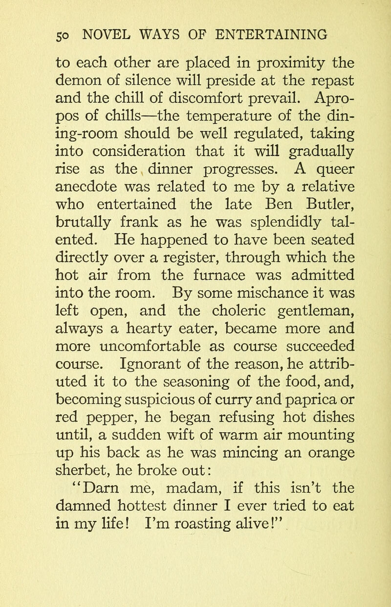 to each other are placed in proximity the demon of silence will preside at the repast and the chill of discomfort prevail. Apro- pos of chills—the temperature of the din- ing-room should be well regulated, taking into consideration that it will gradually rise as the dinner progresses. A queer anecdote was related to me by a relative who entertained the late Ben Butler, brutally frank as he was splendidly tal- ented. He happened to have been seated directly over a register, through which the hot air from the furnace was admitted into the room. By some mischance it was left open, and the choleric gentleman, always a hearty eater, became more and more uncomfortable as course succeeded course. Ignorant of the reason, he attrib- uted it to the seasoning of the food, and, becoming suspicious of curry and paprica or red pepper, he began refusing hot dishes until, a sudden wift of warm air mounting up his back as he was mincing an orange sherbet, he broke out: “Darn me, madam, if this isn’t the damned hottest dinner I ever tried to eat in my life! I’m roasting alive!”