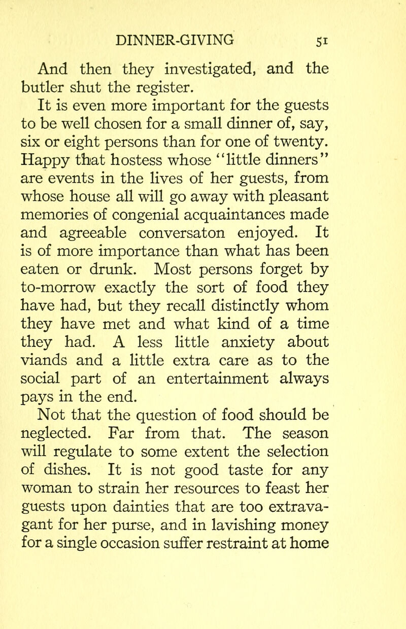 And then they investigated, and the butler shut the register. It is even more important for the guests to be well chosen for a small dinner of, say, six or eight persons than for one of twenty. Happy that hostess whose “little dinners” are events in the lives of her guests, from whose house all will go away with pleasant memories of congenial acquaintances made and agreeable conversaton enjoyed. It is of more importance than what has been eaten or drunk. Most persons forget by to-morrow exactly the sort of food they have had, but they recall distinctly whom they have met and what kind of a time they had. A less little anxiety about viands and a little extra care as to the social part of an entertainment always pays in the end. Not that the question of food should be neglected. Far from that. The season will regulate to some extent the selection of dishes. It is not good taste for any woman to strain her resources to feast her guests upon dainties that are too extrava- gant for her purse, and in lavishing money for a single occasion suffer restraint at home