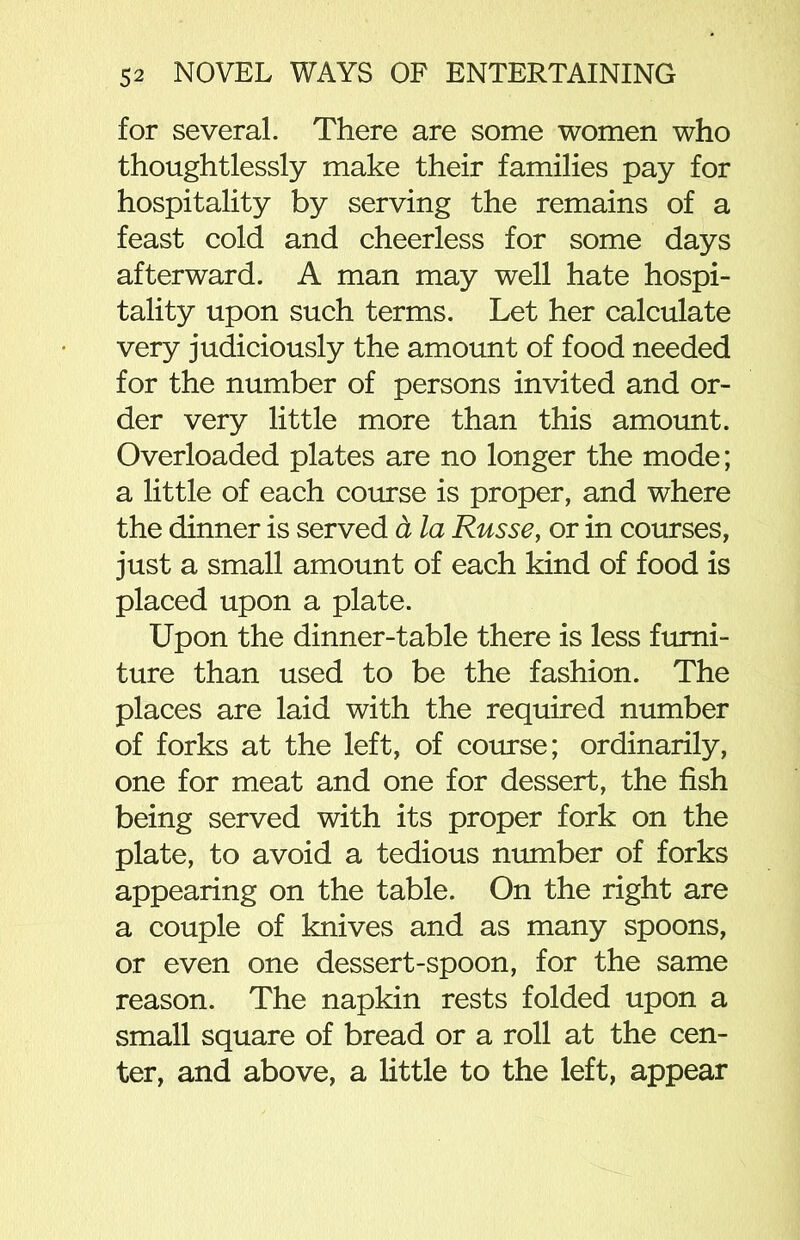 for several. There are some women who thoughtlessly make their families pay for hospitality by serving the remains of a feast cold and cheerless for some days afterward. A man may well hate hospi- tality upon such terms. Let her calculate very judiciously the amount of food needed for the number of persons invited and or- der very little more than this amount. Overloaded plates are no longer the mode; a little of each course is proper, and where the dinner is served a la Russe, or in courses, just a small amount of each kind of food is placed upon a plate. Upon the dinner-table there is less furni- ture than used to be the fashion. The places are laid with the required number of forks at the left, of course; ordinarily, one for meat and one for dessert, the fish being served with its proper fork on the plate, to avoid a tedious number of forks appearing on the table. On the right are a couple of knives and as many spoons, or even one dessert-spoon, for the same reason. The napkin rests folded upon a small square of bread or a roll at the cen- ter, and above, a little to the left, appear
