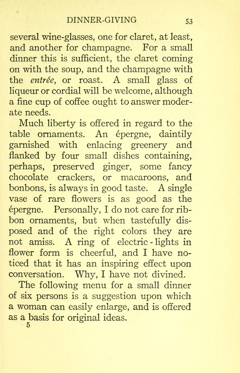 several wine-glasses, one for claret, at least, and another for champagne. For a small dinner this is sufficient, the claret coming on with the soup, and the champagne with the entree, or roast. A small glass of liqueur or cordial will be welcome, although a fine cup of coffee ought to answer moder- ate needs. Much liberty is offered in regard to the table ornaments. An epergne, daintily garnished with enlacing greenery and flanked by four small dishes containing, perhaps, preserved ginger, some fancy chocolate crackers, or macaroons, and bonbons, is always in good taste. A single vase of rare flowers is as good as the epergne. Personally, I do not care for rib- bon ornaments, but when tastefully dis- posed and of the right colors they are not amiss. A ring of electric - lights in flower form is cheerful, and I have no- ticed that it has an inspiring effect upon conversation. Why, I have not divined. The following menu for a small dinner of six persons is a suggestion upon which a woman can easily enlarge, and is offered as a basis for original ideas. 5