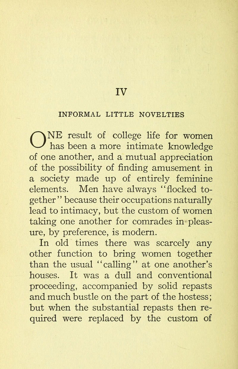 IV INFORMAL LITTLE NOVELTIES ONE result of college life for women has been a more intimate knowledge of one another, and a mutual appreciation of the possibility of finding amusement in a society made up of entirely feminine elements. Men have always “ flocked to- gether” because their occupations naturally lead to intimacy, but the custom of women taking one another for comrades in pleas- ure, by preference, is modern. In old times there was scarcely any other function to bring women together than the usual “calling” at one another’s houses. It was a dull and conventional proceeding, accompanied by solid repasts and much bustle on the part of the hostess; but when the substantial repasts then re- quired were replaced by the custom of