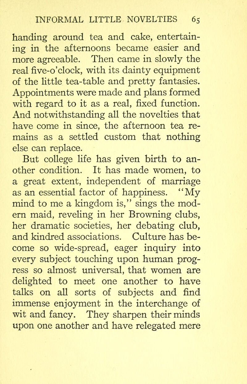 handing around tea and cake, entertain- ing in the afternoons became easier and more agreeable. Then came in slowly the real five-o’clock, with its dainty equipment of the little tea-table and pretty fantasies. Appointments were made and plans formed with regard to it as a real, fixed function. And notwithstanding all the novelties that have come in since, the afternoon tea re- mains as a settled custom that nothing else can replace. But college life has given birth to an- other condition. It has made women, to a great extent, independent of marriage as an essential factor of happiness. “My mind to me a kingdom is,” sings the mod- ern maid, reveling in her Browning clubs, her dramatic societies, her debating club, and kindred associations. Culture has be- come so wide-spread, eager inquiry into every subject touching upon human prog- ress so almost universal, that women are delighted to meet one another to have talks on all sorts of subjects and find immense enjoyment in the interchange of wit and fancy. They sharpen their minds upon one another and have relegated mere