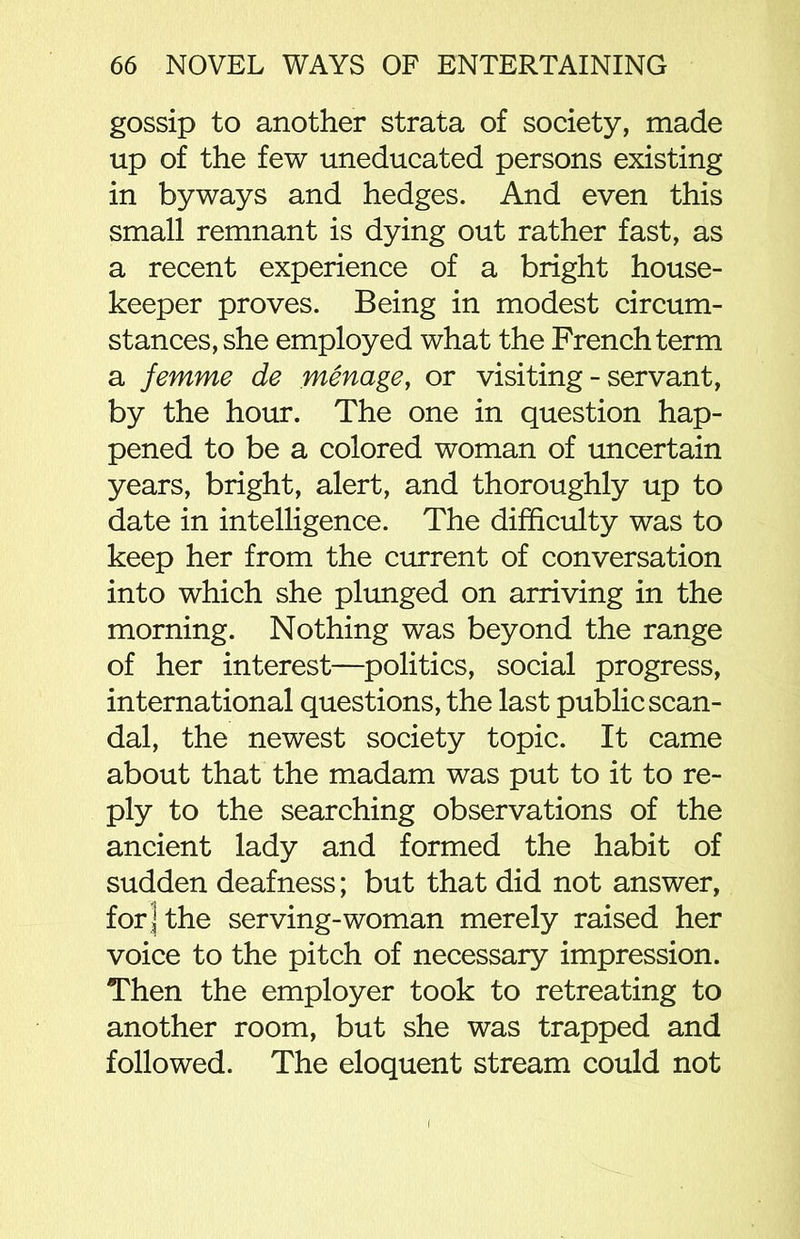 gossip to another strata of society, made up of the few uneducated persons existing in byways and hedges. And even this small remnant is dying out rather fast, as a recent experience of a bright house- keeper proves. Being in modest circum- stances, she employed what the French term a femme de menage, or visiting - servant, by the hour. The one in question hap- pened to be a colored woman of uncertain years, bright, alert, and thoroughly up to date in intelligence. The difficulty was to keep her from the current of conversation into which she plunged on arriving in the morning. Nothing was beyond the range of her interest—politics, social progress, international questions, the last public scan- dal, the newest society topic. It came about that the madam was put to it to re- ply to the searching observations of the ancient lady and formed the habit of sudden deafness; but that did not answer, for ] the serving-woman merely raised her voice to the pitch of necessary impression. Then the employer took to retreating to another room, but she was trapped and followed. The eloquent stream could not