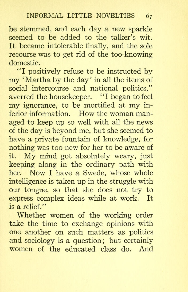 be stemmed, and each day a new sparkle seemed to be added to the talker’s wit. It became intolerable finally, and the sole recourse was to get rid of the too-knowing domestic. “I positively refuse to be instructed by my ‘ Martha by the day ’ in all the items of social intercourse and national politics,” averred the housekeeper. *11 began to feel my ignorance, to be mortified at my in- ferior information. How the woman man- aged to keep up so well with all the news of the day is beyond me, but she seemed to have a private fountain of knowledge, for nothing was too new for her to be aware of it. My mind got absolutely weary, just keeping along in the ordinary path with her. Now I have a Swede, whose whole intelligence is taken up in the struggle with our tongue, so that she does not try to express complex ideas while at work. It is a relief.” Whether women of the working order take the time to exchange opinions with one another on such matters as politics and sociology is a question; but certainly women of the educated class do. And
