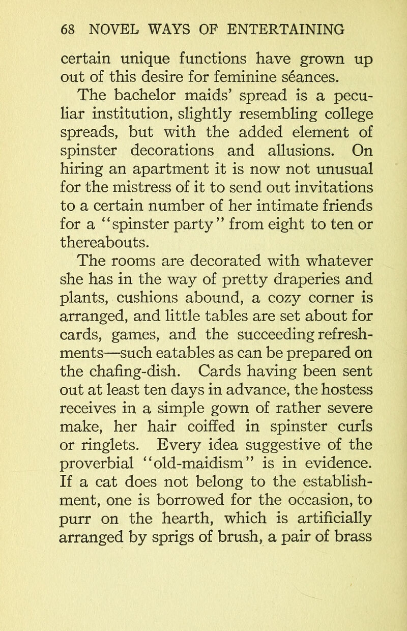 certain unique functions have grown up out of this desire for feminine seances. The bachelor maids’ spread is a pecu- liar institution, slightly resembling college spreads, but with the added element of spinster decorations and allusions. On hiring an apartment it is now not unusual for the mistress of it to send out invitations to a certain number of her intimate friends for a “spinster party” from eight to ten or thereabouts. The rooms are decorated with whatever she has in the way of pretty draperies and plants, cushions abound, a cozy corner is arranged, and little tables are set about for cards, games, and the succeeding refresh- ments—such eatables as can be prepared on the chafing-dish. Cards having been sent out at least ten days in advance, the hostess receives in a simple gown of rather severe make, her hair coiffed in spinster curls or ringlets. Every idea suggestive of the proverbial “old-maidism” is in evidence. If a cat does not belong to the establish- ment, one is borrowed for the occasion, to purr on the hearth, which is artificially arranged by sprigs of brush, a pair of brass
