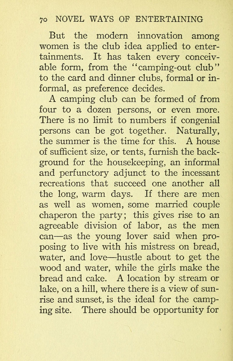 But the modern innovation among women is the club idea applied to enter- tainments. It has taken every conceiv- able form, from the “camping-out club” to the card and dinner clubs, formal or in- formal, as preference decides. A camping club can be formed of from four to a dozen persons, or even more. There is no limit to numbers if congenial persons can be got together. Naturally, the summer is the time for this. A house of sufficient size, or tents, furnish the back- ground for the housekeeping, an informal and perfunctory adjunct to the incessant recreations that succeed one another all the long, warm days. If there are men as well as women, some married couple chaperon the party; this gives rise to an agreeable division of labor, as the men can—as the young lover said when pro- posing to live with his mistress on bread, water, and love—hustle about to get the wood and water, while the girls make the bread and cake. A location by stream or lake, on a hill, where there is a view of sun- rise and sunset, is the ideal for the camp- ing site. There should be opportunity for