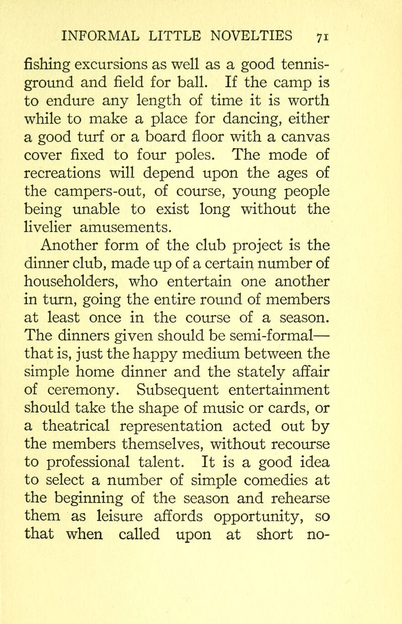 fishing excursions as well as a good tennis- ground and field for ball. If the camp is to endure any length of time it is worth while to make a place for dancing, either a good turf or a board floor with a canvas cover fixed to four poles. The mode of recreations will depend upon the ages of the campers-out, of course, young people being unable to exist long without the livelier amusements. Another form of the club project is the dinner club, made up of a certain number of householders, who entertain one another in turn, going the entire round of members at least once in the course of a season. The dinners given should be semi-formal— that is, just the happy medium between the simple home dinner and the stately affair of ceremony. Subsequent entertainment should take the shape of music or cards, or a theatrical representation acted out by the members themselves, without recourse to professional talent. It is a good idea to select a number of simple comedies at the beginning of the season and rehearse them as leisure affords opportunity, so that when called upon at short no-