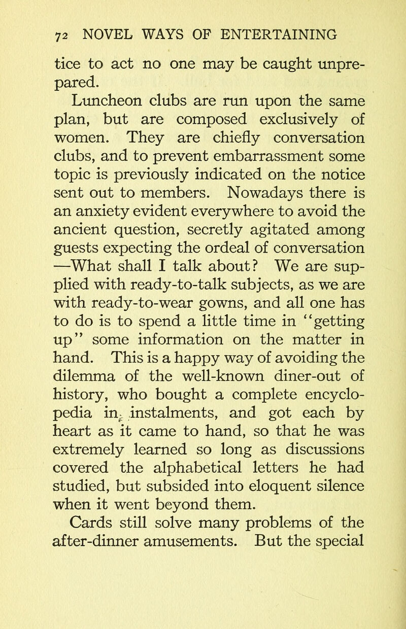 tice to act no one may be caught unpre- pared. Luncheon clubs are run upon the same plan, but are composed exclusively of women. They are chiefly conversation clubs, and to prevent embarrassment some topic is previously indicated on the notice sent out to members. Nowadays there is an anxiety evident everywhere to avoid the ancient question, secretly agitated among guests expecting the ordeal of conversation —What shall I talk about? We are sup- plied with ready-to-talk subjects, as we are with ready-to-wear gowns, and all one has to do is to spend a little time in “getting up” some information on the matter in hand. This is a happy way of avoiding the dilemma of the well-known diner-out of history, who bought a complete encyclo- pedia im instalments, and got each by heart as it came to hand, so that he was extremely learned so long as discussions covered the alphabetical letters he had studied, but subsided into eloquent silence when it went beyond them. Cards still solve many problems of the after-dinner amusements. But the special
