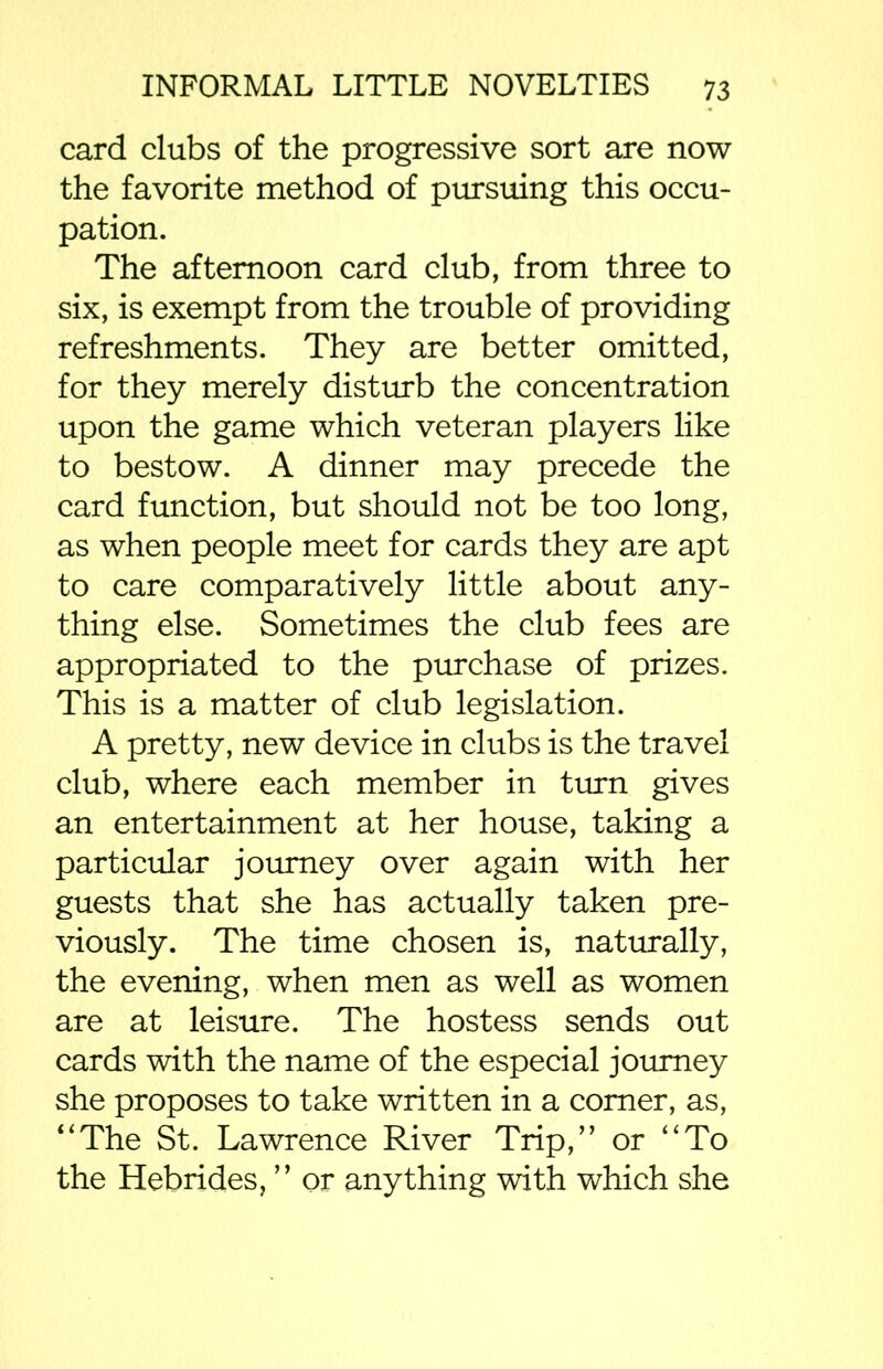 card clubs of the progressive sort are now the favorite method of pursuing this occu- pation. The afternoon card club, from three to six, is exempt from the trouble of providing refreshments. They are better omitted, for they merely disturb the concentration upon the game which veteran players like to bestow. A dinner may precede the card function, but should not be too long, as when people meet for cards they are apt to care comparatively little about any- thing else. Sometimes the club fees are appropriated to the purchase of prizes. This is a matter of club legislation. A pretty, new device in clubs is the travel club, where each member in turn gives an entertainment at her house, taking a particular journey over again with her guests that she has actually taken pre- viously. The time chosen is, naturally, the evening, when men as well as women are at leisure. The hostess sends out cards with the name of the especial journey she proposes to take written in a comer, as, “The St. Lawrence River Trip,” or “To the Hebrides, ” or anything with which she