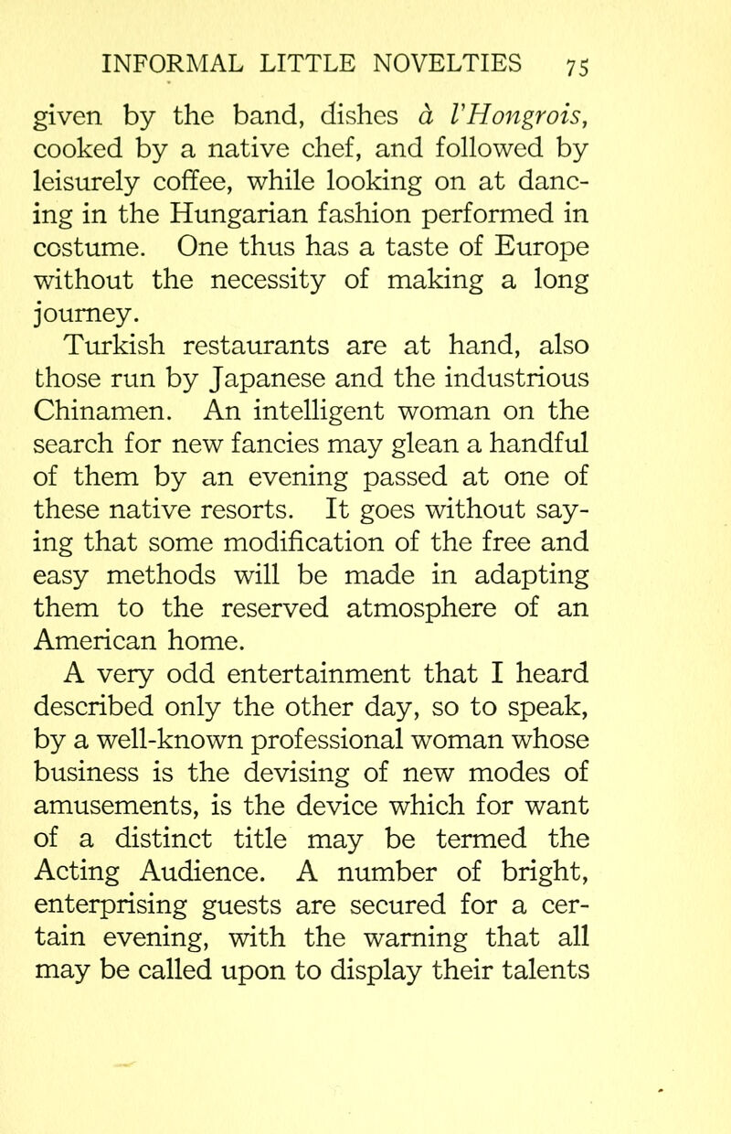 given by the band, dishes a VHongrois, cooked by a native chef, and followed by leisurely coffee, while looking on at danc- ing in the Hungarian fashion performed in costume. One thus has a taste of Europe without the necessity of making a long journey. Turkish restaurants are at hand, also those run by Japanese and the industrious Chinamen. An intelligent woman on the search for new fancies may glean a handful of them by an evening passed at one of these native resorts. It goes without say- ing that some modification of the free and easy methods will be made in adapting them to the reserved atmosphere of an American home. A very odd entertainment that I heard described only the other day, so to speak, by a well-known professional woman whose business is the devising of new modes of amusements, is the device which for want of a distinct title may be termed the Acting Audience. A number of bright, enterprising guests are secured for a cer- tain evening, with the warning that all may be called upon to display their talents