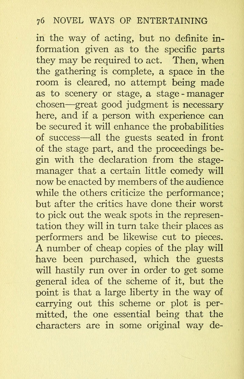 in the way of acting, but no definite in- formation given as to the specific parts they may be required to act. Then, when the gathering is complete, a space in the room is cleared, no attempt being made as to scenery or stage, a stage - manager chosen—great good judgment is necessary here, and if a person with experience can be secured it will enhance the probabilities of success—all the guests seated in front of the stage part, and the proceedings be- gin with the declaration from the stage- manager that a certain little comedy will now be enacted by members of the audience while the others criticize the performance; but after the critics have done their worst to pick out the weak spots in the represen- tation they will in turn take their places as performers and be likewise cut to pieces. A number of cheap copies of the play will have been purchased, which the guests will hastily run over in order to get some general idea of the scheme of it, but the point is that a large liberty in the way of carrying out this scheme or plot is per- mitted, the one essential being that the characters are in some original way de-