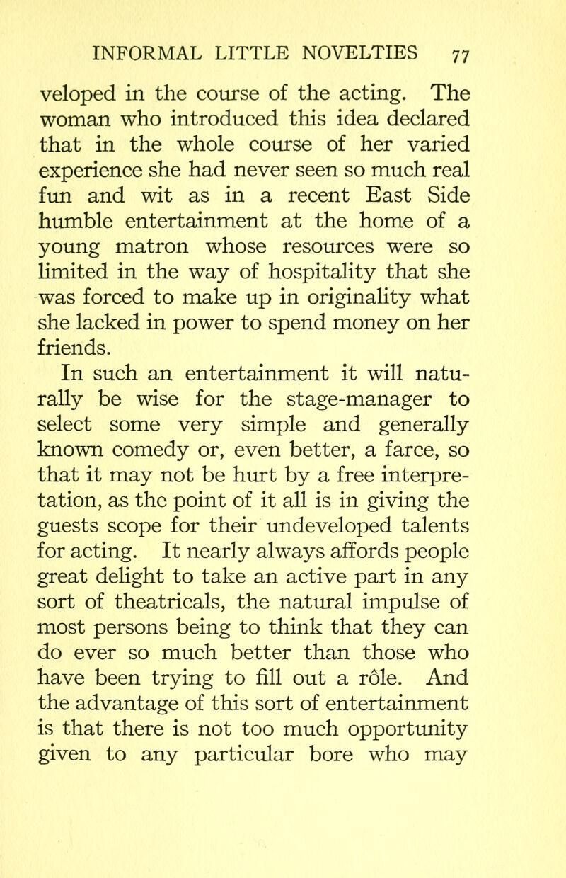 veloped in the course of the acting. The woman who introduced this idea declared that in the whole course of her varied experience she had never seen so much real fun and wit as in a recent East Side humble entertainment at the home of a young matron whose resources were so limited in the way of hospitality that she was forced to make up in originality what she lacked in power to spend money on her friends. In such an entertainment it will natu- rally be wise for the stage-manager to select some very simple and generally known comedy or, even better, a farce, so that it may not be hurt by a free interpre- tation, as the point of it all is in giving the guests scope for their undeveloped talents for acting. It nearly always affords people great delight to take an active part in any sort of theatricals, the natural impulse of most persons being to think that they can do ever so much better than those who have been trying to fill out a role. And the advantage of this sort of entertainment is that there is not too much opportunity given to any particular bore who may