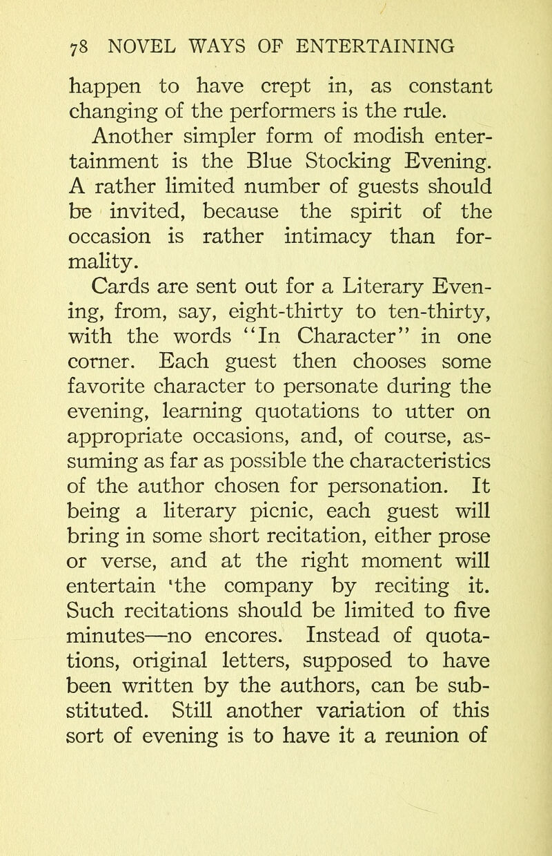 happen to have crept in, as constant changing of the performers is the rule. Another simpler form of modish enter- tainment is the Blue Stocking Evening. A rather limited number of guests should be invited, because the spirit of the occasion is rather intimacy than for- mality. Cards are sent out for a Literary Even- ing, from, say, eight-thirty to ten-thirty, with the words “In Character” in one corner. Each guest then chooses some favorite character to personate during the evening, learning quotations to utter on appropriate occasions, and, of course, as- suming as far as possible the characteristics of the author chosen for personation. It being a literary picnic, each guest will bring in some short recitation, either prose or verse, and at the right moment will entertain ‘the company by reciting it. Such recitations should be limited to five minutes—no encores. Instead of quota- tions, original letters, supposed to have been written by the authors, can be sub- stituted. Still another variation of this sort of evening is to have it a reunion of