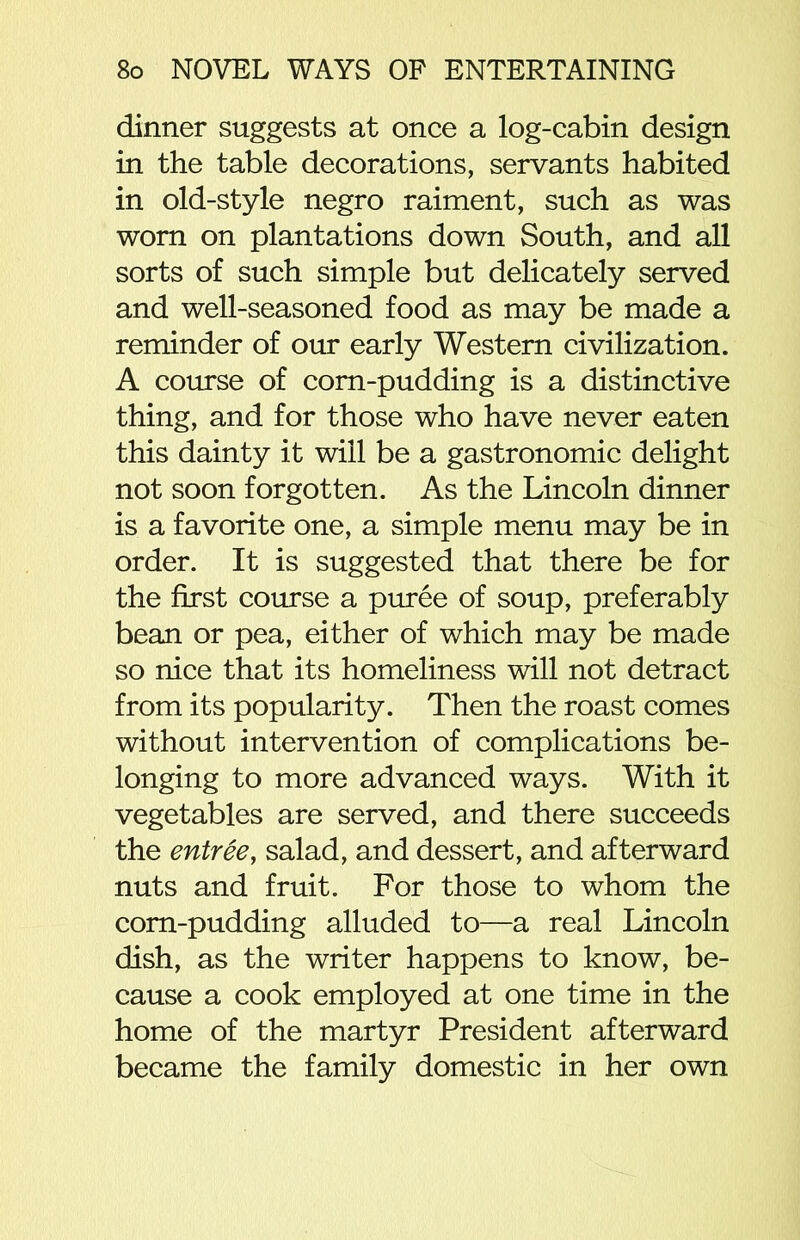 dinner suggests at once a log-cabin design in the table decorations, servants habited in old-style negro raiment, such as was worn on plantations down South, and all sorts of such simple but delicately served and well-seasoned food as may be made a reminder of our early Western civilization. A course of corn-pudding is a distinctive thing, and for those who have never eaten this dainty it will be a gastronomic delight not soon forgotten. As the Lincoln dinner is a favorite one, a simple menu may be in order. It is suggested that there be for the first course a puree of soup, preferably bean or pea, either of which may be made so nice that its homeliness will not detract from its popularity. Then the roast comes without intervention of complications be- longing to more advanced ways. With it vegetables are served, and there succeeds the entree, salad, and dessert, and afterward nuts and fruit. For those to whom the corn-pudding alluded to—a real Lincoln dish, as the writer happens to know, be- cause a cook employed at one time in the home of the martyr President afterward became the family domestic in her own