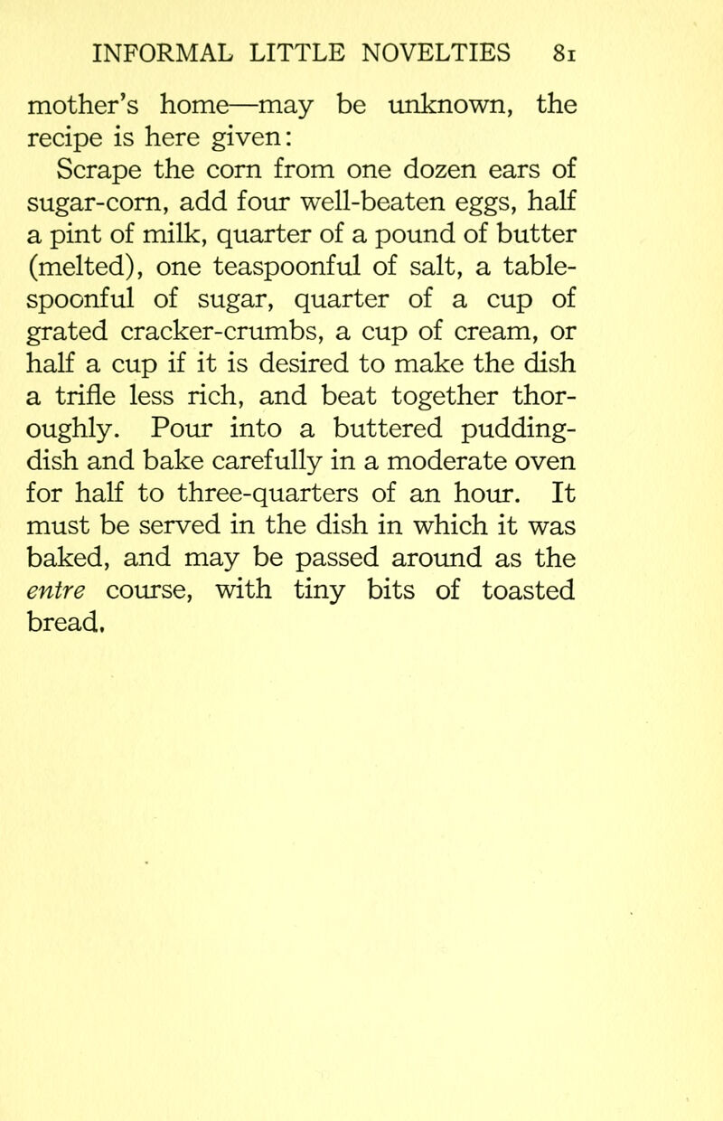 mother’s home—may be unknown, the recipe is here given: Scrape the com from one dozen ears of sugar-com, add four well-beaten eggs, half a pint of milk, quarter of a pound of butter (melted), one teaspoonful of salt, a table- spoonful of sugar, quarter of a cup of grated cracker-crumbs, a cup of cream, or half a cup if it is desired to make the dish a trifle less rich, and beat together thor- oughly. Pour into a buttered pudding- dish and bake carefully in a moderate oven for half to three-quarters of an hour. It must be served in the dish in which it was baked, and may be passed around as the entre course, with tiny bits of toasted bread.