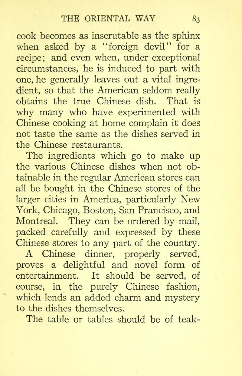 cook becomes as inscrutable as the sphinx when asked by a “foreign devil’’ for a recipe; and even when, under exceptional circumstances, he is induced to part with one, he generally leaves out a vital ingre- dient, so that the American seldom really obtains the true Chinese dish. That is why many who have experimented with Chinese cooking at home complain it does not taste the same as the dishes served in the Chinese restaurants. The ingredients which go to make up the various Chinese dishes when not ob- tainable in the regular American stores can all be bought in the Chinese stores of the larger cities in America, particularly New York, Chicago, Boston, San Francisco, and Montreal. They can be ordered by mail, packed carefully and expressed by these Chinese stores to any part of the country. A Chinese dinner, properly served, proves a delightful and novel form of entertainment. It should be served, of course, in the purely Chinese fashion, which lends an added charm and mystery to the dishes themselves. The table or tables should be of teak-
