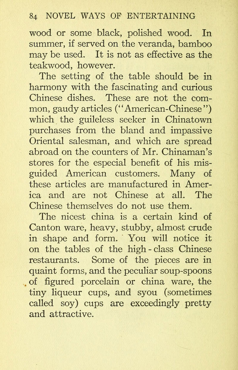 wood or some black, polished wood. In summer, if served on the veranda, bamboo may be used. It is not as effective as the teakwood, however. The setting of the table should be in harmony with the fascinating and curious Chinese dishes. These are not the com- mon, gaudy articles (“American-Chinese”) which the guileless seeker in Chinatown purchases from the bland and impassive Oriental salesman, and which are spread abroad on the counters of Mr. Chinaman’s stores for the especial benefit of his mis- guided American customers. Many of these articles are manufactured in Amer- ica and are not Chinese at all. The Chinese themselves do not use them. The nicest china is a certain kind of Canton ware, heavy, stubby, almost crude in shape and form. You will notice it on the tables of the high-class Chinese restaurants. Some of the pieces are in quaint forms, and the peculiar soup-spoons of figured porcelain or china ware, the tiny liqueur cups, and syou (sometimes called soy) cups are exceedingly pretty and attractive.