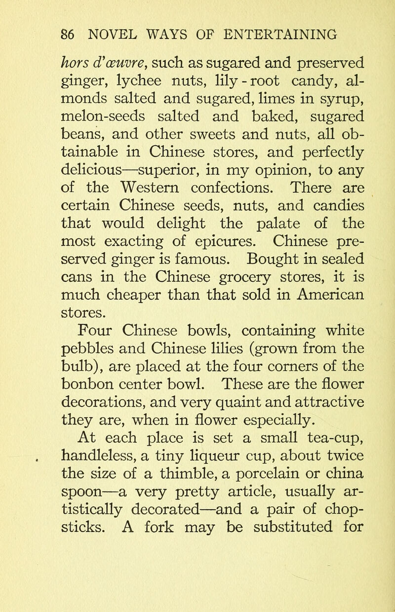hors d'oeuvre, such as sugared and preserved ginger, lychee nuts, lily-root candy, al- monds salted and sugared, limes in syrup, melon-seeds salted and baked, sugared beans, and other sweets and nuts, all ob- tainable in Chinese stores, and perfectly delicious—superior, in my opinion, to any of the Western confections. There are certain Chinese seeds, nuts, and candies that would delight the palate of the most exacting of epicures. Chinese pre- served ginger is famous. Bought in sealed cans in the Chinese grocery stores, it is much cheaper than that sold in American stores. Four Chinese bowls, containing white pebbles and Chinese lilies (grown from the bulb), are placed at the four corners of the bonbon center bowl. These are the flower decorations, and very quaint and attractive they are, when in flower especially. At each place is set a small tea-cup, handleless, a tiny liqueur cup, about twice the size of a thimble, a porcelain or china spoon—a very pretty article, usually ar- tistically decorated—and a pair of chop- sticks. A fork may be substituted for
