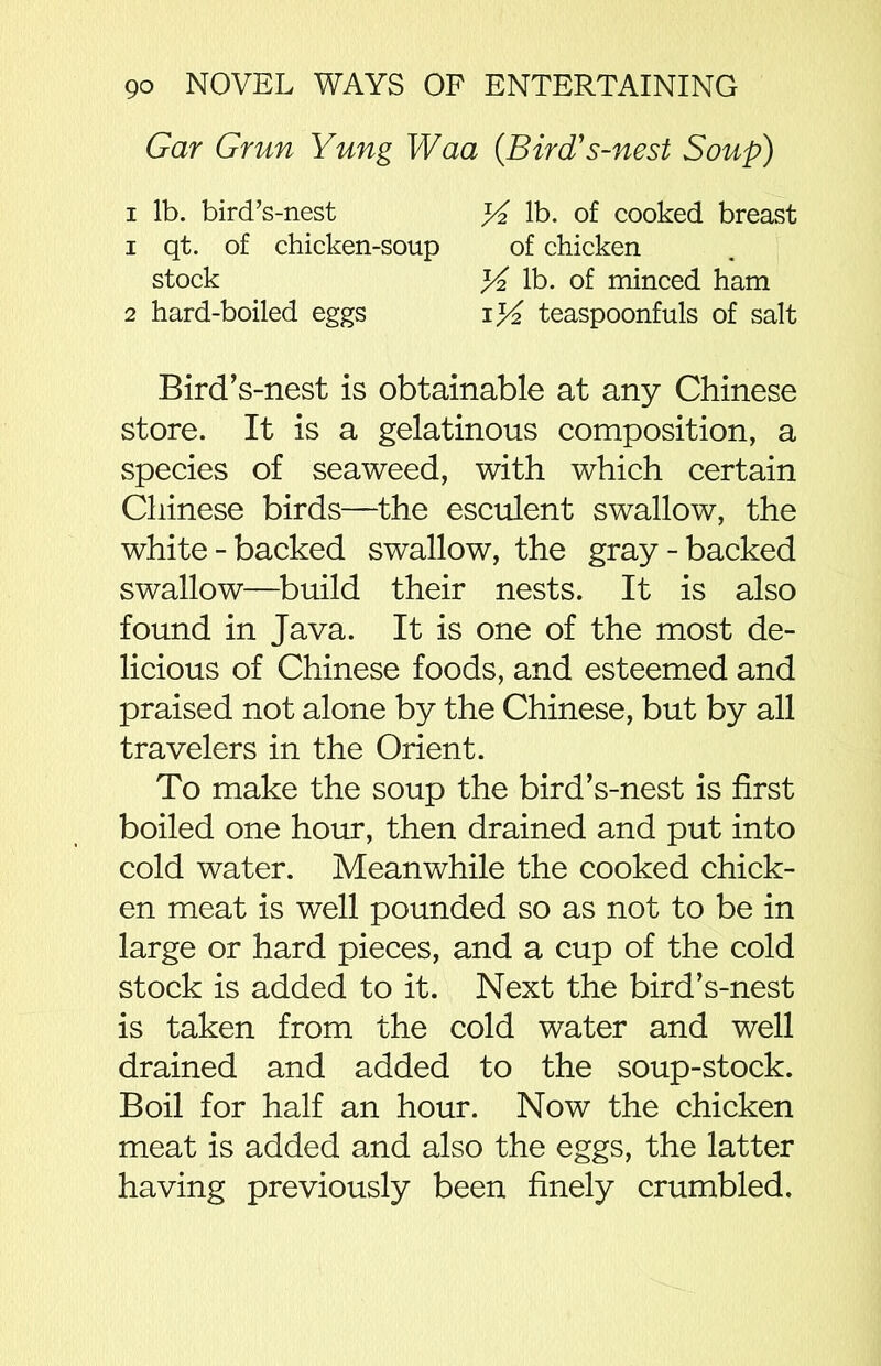 Gar Grun Yung Waa {Bird' s-nest Soup) Bird’s-nest is obtainable at any Chinese store. It is a gelatinous composition, a species of seaweed, with which certain Chinese birds—the esculent swallow, the white-backed swallow, the gray-backed swallow—build their nests. It is also found in Java. It is one of the most de- licious of Chinese foods, and esteemed and praised not alone by the Chinese, but by all travelers in the Orient. To make the soup the bird’s-nest is first boiled one hour, then drained and put into cold water. Meanwhile the cooked chick- en meat is well pounded so as not to be in large or hard pieces, and a cup of the cold stock is added to it. Next the bird’s-nest is taken from the cold water and well drained and added to the soup-stock. Boil for half an hour. Now the chicken meat is added and also the eggs, the latter having previously been finely crumbled. i lb. bird’s-nest i qt. of chicken-soup of chicken K lb. of minced ham iy/2 teaspoonfuls of salt % lb. of cooked breast stock 2 hard-boiled eggs