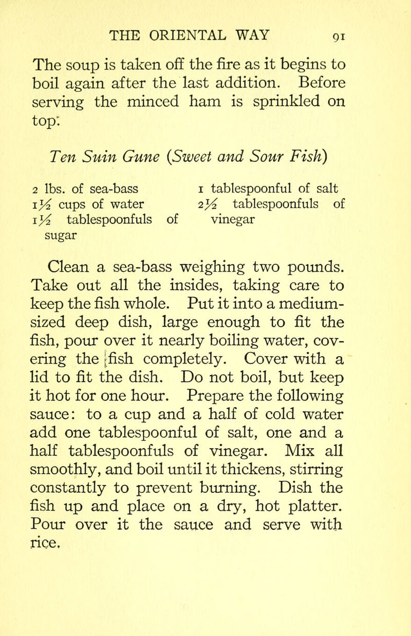 The soup is taken off the fire as it begins to boil again after the last addition. Before serving the minced ham is sprinkled on top: Ten Sum Gune {Sweet and Sour Fish) 2 lbs. of sea-bass 1 tablespoonful of salt if/2 cups of water 2*4 tablespoonfuls of 1 tablespoonfuls of vinegar sugar Clean a sea-bass weighing two pounds. Take out all the insides, taking care to keep the fish whole. Put it into a medium- sized deep dish, large enough to fit the fish, pour over it nearly boiling water, cov- ering the [fish completely. Cover with a lid to fit the dish. Do not boil, but keep it hot for one hour. Prepare the following sauce: to a cup and a half of cold water add one tablespoonful of salt, one and a half tablespoonfuls of vinegar. Mix all smoothly, and boil until it thickens, stirring constantly to prevent burning. Dish the fish up and place on a dry, hot platter. Pour over it the sauce and serve with nee.