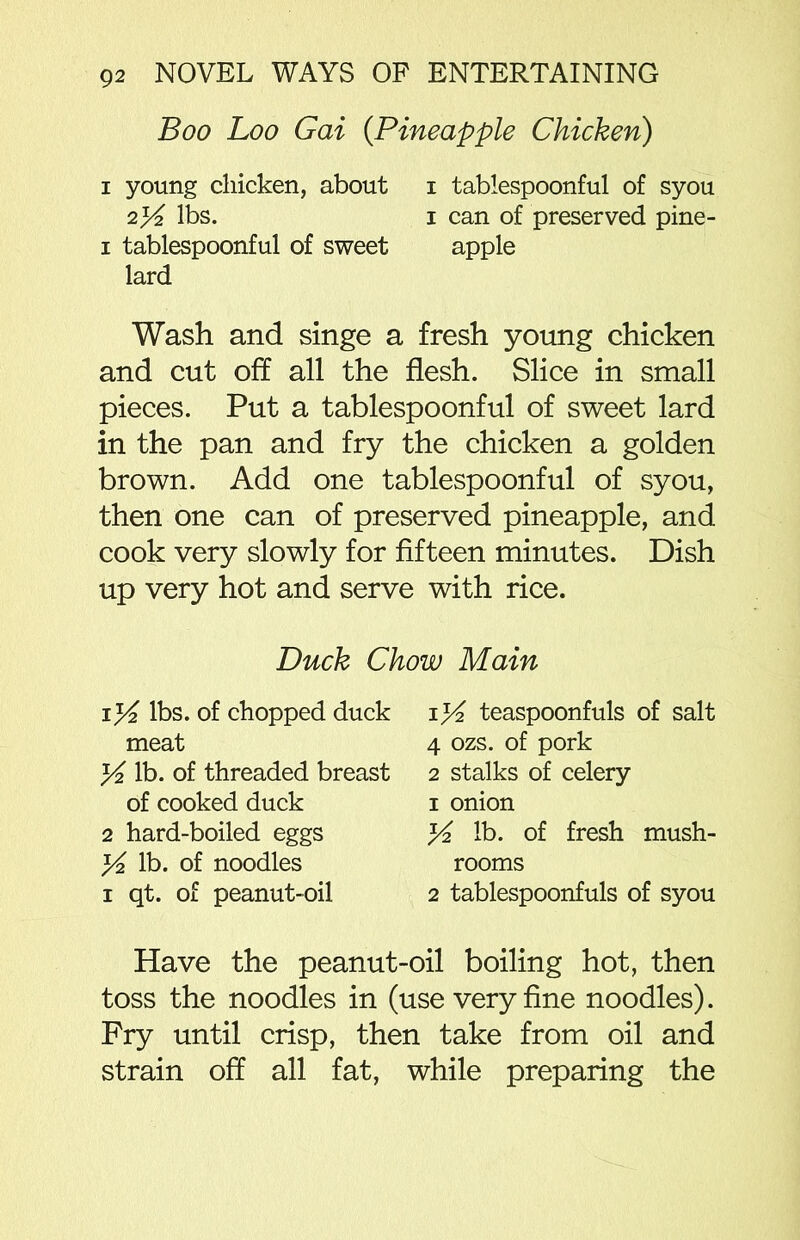 Boo Loo Gai (.Pineapple Chicken) i young chicken, about i tablespoonful of syou 2% lbs. i can of preserved pine- i tablespoonful of sweet apple lard Wash and singe a fresh young chicken and cut off all the flesh. Slice in small pieces. Put a tablespoonful of sweet lard in the pan and fry the chicken a golden brown. Add one tablespoonful of syou, then one can of preserved pineapple, and cook very slowly for fifteen minutes. Dish up very hot and serve with rice. Duck Chow Main lbs. of chopped duck meat f/2 lb. of threaded breast of cooked duck 2 hard-boiled eggs y2 lb. of noodles i qt. of peanut-oil iK teaspoonfuls of salt 4 ozs. of pork 2 stalks of celery 1 onion K lb. of fresh mush- rooms 2 tablespoonfuls of syou Have the peanut-oil boiling hot, then toss the noodles in (use very fine noodles). Fry until crisp, then take from oil and strain off all fat, while preparing the
