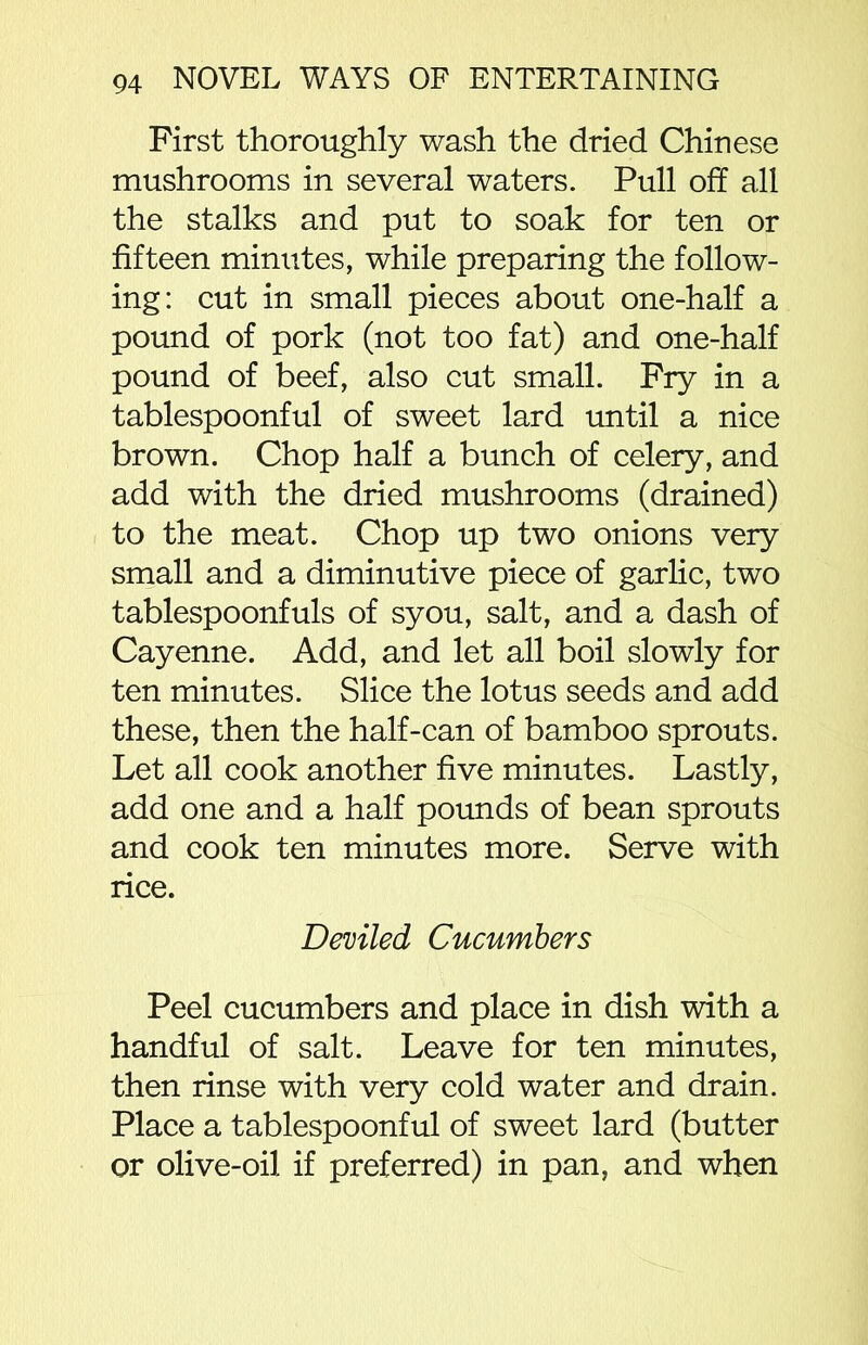 First thoroughly wash the dried Chinese mushrooms in several waters. Pull off all the stalks and put to soak for ten or fifteen minutes, while preparing the follow- ing: cut in small pieces about one-half a pound of pork (not too fat) and one-half pound of beef, also cut small. Fry in a tablespoonful of sweet lard until a nice brown. Chop half a bunch of celery, and add with the dried mushrooms (drained) to the meat. Chop up two onions very small and a diminutive piece of garlic, two tablespoonfuls of syou, salt, and a dash of Cayenne. Add, and let all boil slowly for ten minutes. Slice the lotus seeds and add these, then the half-can of bamboo sprouts. Let all cook another five minutes. Lastly, add one and a half pounds of bean sprouts and cook ten minutes more. Serve with rice. Deviled Cucumbers Peel cucumbers and place in dish with a handful of salt. Leave for ten minutes, then rinse with very cold water and drain. Place a tablespoonful of sweet lard (butter or olive-oil if preferred) in pan, and when