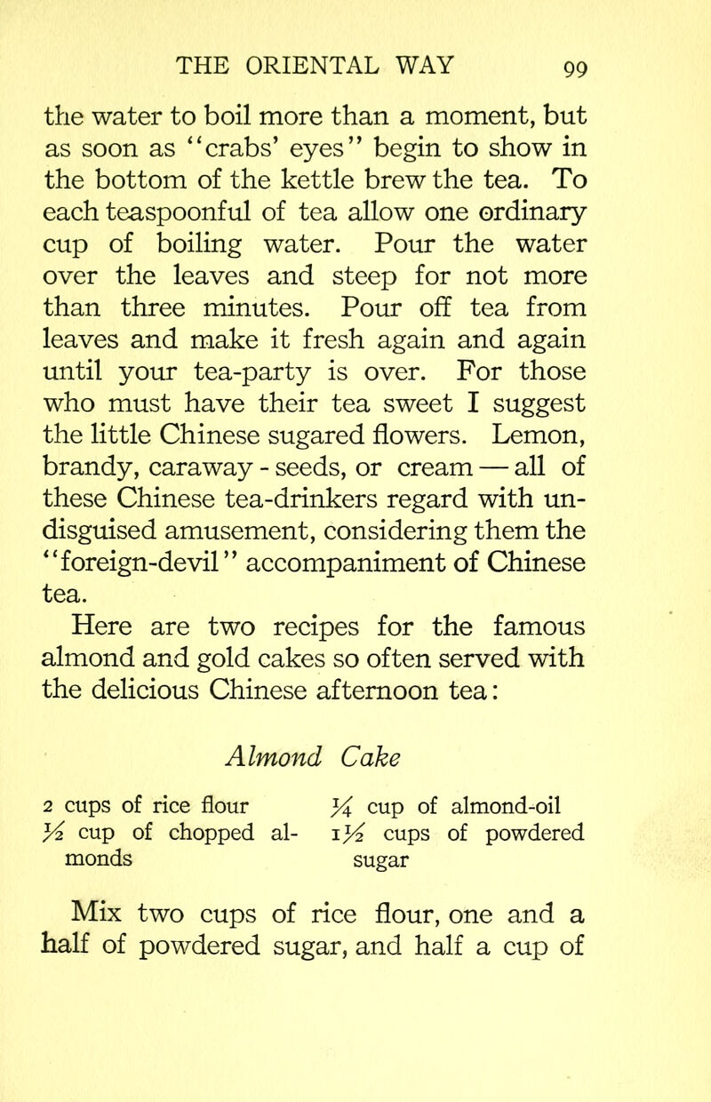 the water to boil more than a moment, but as soon as “crabs’ eyes” begin to show in the bottom of the kettle brew the tea. To each teaspoonful of tea allow one ordinary cup of boiling water. Pour the water over the leaves and steep for not more than three minutes. Pom’ off tea from leaves and make it fresh again and again until your tea-party is over. For those who must have their tea sweet I suggest the little Chinese sugared flowers. Lemon, brandy, caraway - seeds, or cream — all of these Chinese tea-drinkers regard with un- disguised amusement, considering them the “foreign-devil” accompaniment of Chinese tea. Here are two recipes for the famous almond and gold cakes so often served with the delicious Chinese afternoon tea: Almond Cake 2 cups of rice flour % cup of almond-oil cup of chopped al- cups of powdered monds sugar Mix two cups of rice flour, one and a half of powdered sugar, and half a cup of