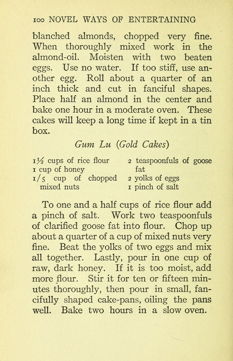blanched almonds, chopped very fine. When thoroughly mixed work in the almond-oil. Moisten with two beaten eggs. Use no water. If too stiff, use an- other egg. Roll about a quarter of an inch thick and cut in fanciful shapes. Place half an almond in the center and bake one hour in a moderate oven. These cakes will keep a long time if kept in a tin box. Gum Lu (Gold Cakes) cups of rice flour 2 teaspoonfuls of goose 1 cup of honey fat 1/5 cup of chopped 2 yolks of eggs mixed nuts 1 pinch of salt To one and a half cups of rice flour add a pinch of salt. Work two teaspoonfuls of clarified goose fat into flour. Chop up about a quarter of a cup of mixed nuts very fine. Beat the yolks of two eggs and mix all together. Lastly, pour in one cup of raw, dark honey. If it is too moist, add more flour. Stir it for ten or fifteen min- utes thoroughly, then pour in small, fan- cifully shaped cake-pans, oiling the pans well. Bake two hours in a slow oven.