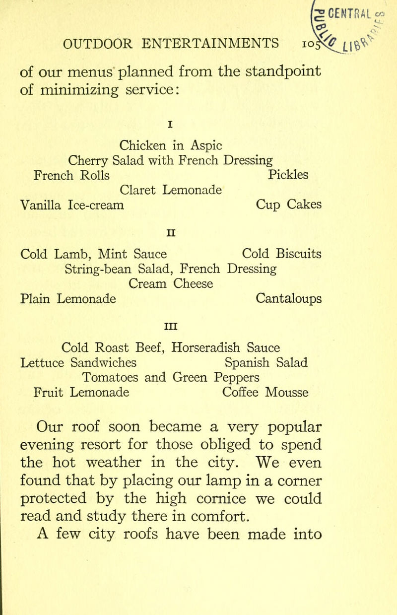 CENTRAL of our menus planned from the standpoint of minimizing service: i Chicken in Aspic Cherry Salad with French Dressing French Rolls Pickles Claret Lemonade Vanilla Ice-cream Cup Cakes n Cold Lamb, Mint Sauce Cold Biscuits String-bean Salad, French Dressing Cream Cheese Plain Lemonade Cantaloups hi Cold Roast Beef, Horseradish Sauce Lettuce Sandwiches Spanish Salad Tomatoes and Green Peppers Fruit Lemonade Coffee Mousse Our roof soon became a very popular evening resort for those obliged to spend the hot weather in the city. We even found that by placing our lamp in a comer protected by the high comice we could read and study there in comfort. A few city roofs have been made into
