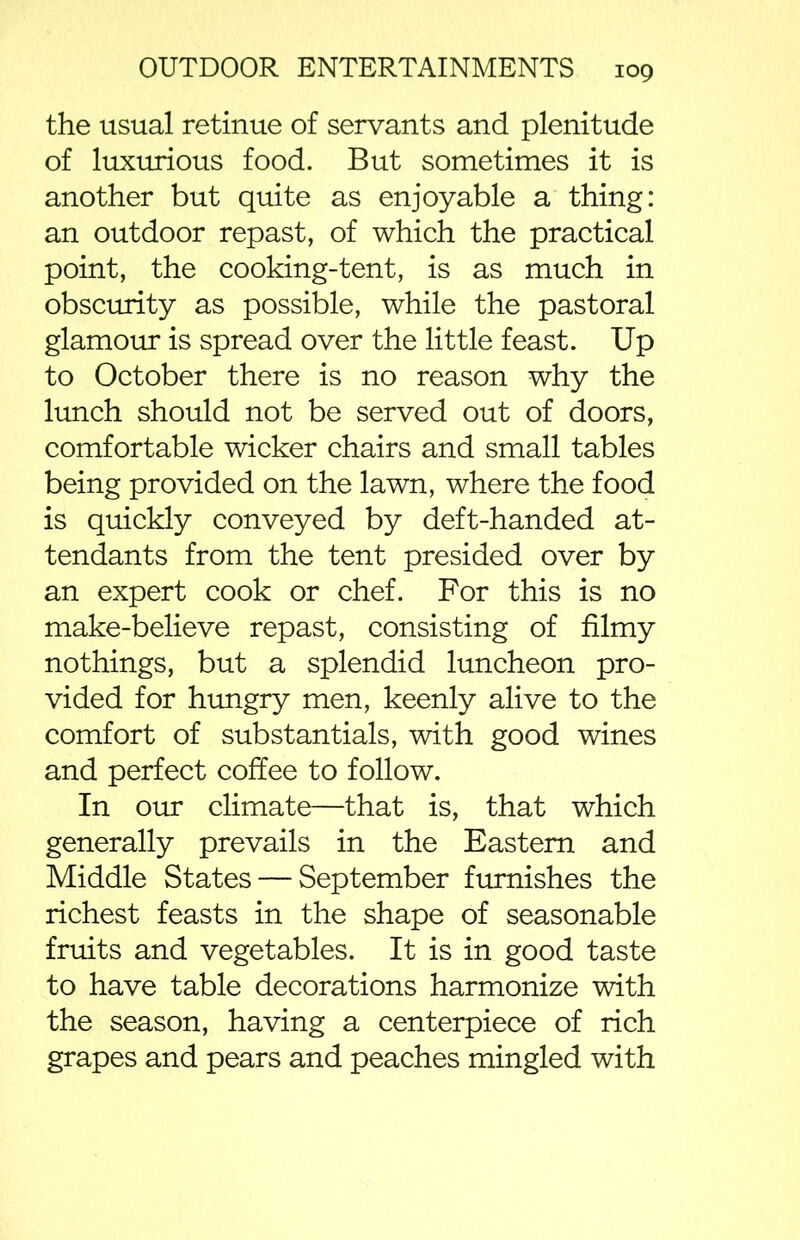 the usual retinue of servants and plenitude of luxurious food. But sometimes it is another but quite as enjoyable a thing: an outdoor repast, of which the practical point, the cooking-tent, is as much in obscurity as possible, while the pastoral glamour is spread over the little feast. Up to October there is no reason why the lunch should not be served out of doors, comfortable wicker chairs and small tables being provided on the lawn, where the food is quickly conveyed by deft-handed at- tendants from the tent presided over by an expert cook or chef. For this is no make-believe repast, consisting of filmy nothings, but a splendid luncheon pro- vided for hungry men, keenly alive to the comfort of substantiate, with good wines and perfect coffee to follow. In our climate—that is, that which generally prevails in the Eastern and Middle States — September furnishes the richest feasts in the shape of seasonable fruits and vegetables. It is in good taste to have table decorations harmonize with the season, having a centerpiece of rich grapes and pears and peaches mingled with