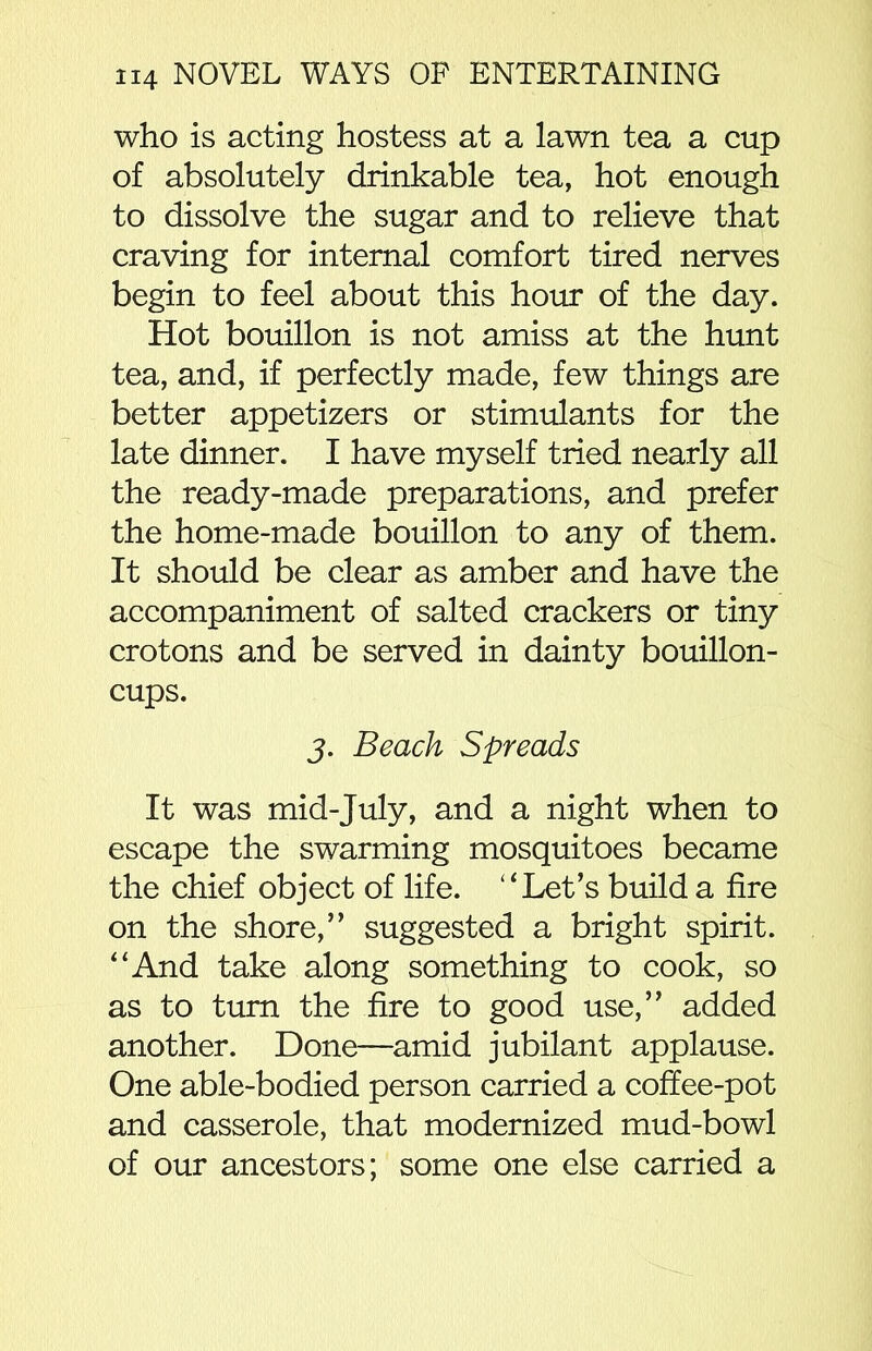 who is acting hostess at a lawn tea a cup of absolutely drinkable tea, hot enough to dissolve the sugar and to relieve that craving for internal comfort tired nerves begin to feel about this hour of the day. Hot bouillon is not amiss at the hunt tea, and, if perfectly made, few things are better appetizers or stimulants for the late dinner. I have myself tried nearly all the ready-made preparations, and prefer the home-made bouillon to any of them. It should be clear as amber and have the accompaniment of salted crackers or tiny crotons and be served in dainty bouillon- cups. j. Beach Spreads It was mid-July, and a night when to escape the swarming mosquitoes became the chief object of life. “Let’s build a fire on the shore,” suggested a bright spirit. “And take along something to cook, so as to turn the fire to good use,” added another. Done—amid jubilant applause. One able-bodied person carried a coffee-pot and casserole, that modernized mud-bowl of our ancestors; some one else carried a