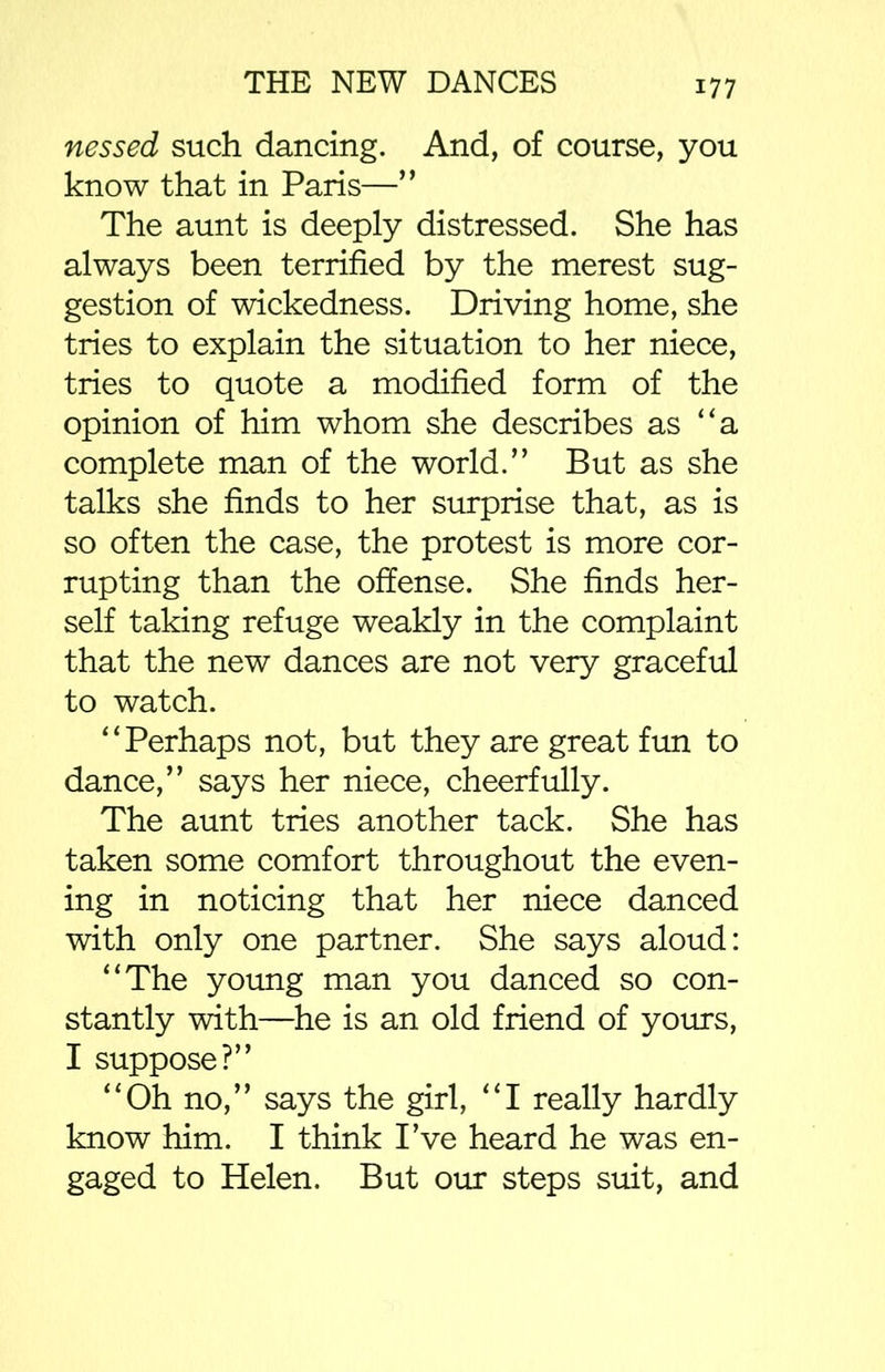 nessed such dancing. And, of course, you know that in Paris—” The aunt is deeply distressed. She has always been terrified by the merest sug- gestion of wickedness. Driving home, she tries to explain the situation to her niece, tries to quote a modified form of the opinion of him whom she describes as “a complete man of the world.” But as she talks she finds to her surprise that, as is so often the case, the protest is more cor- rupting than the offense. She finds her- self taking refuge weakly in the complaint that the new dances are not very graceful to watch. “Perhaps not, but they are great fun to dance,” says her niece, cheerfully. The aunt tries another tack. She has taken some comfort throughout the even- ing in noticing that her niece danced with only one partner. She says aloud: “The young man you danced so con- stantly with—he is an old friend of yours, I suppose?” “Oh no,” says the girl, “I really hardly know him. I think I’ve heard he was en- gaged to Helen. But our steps suit, and