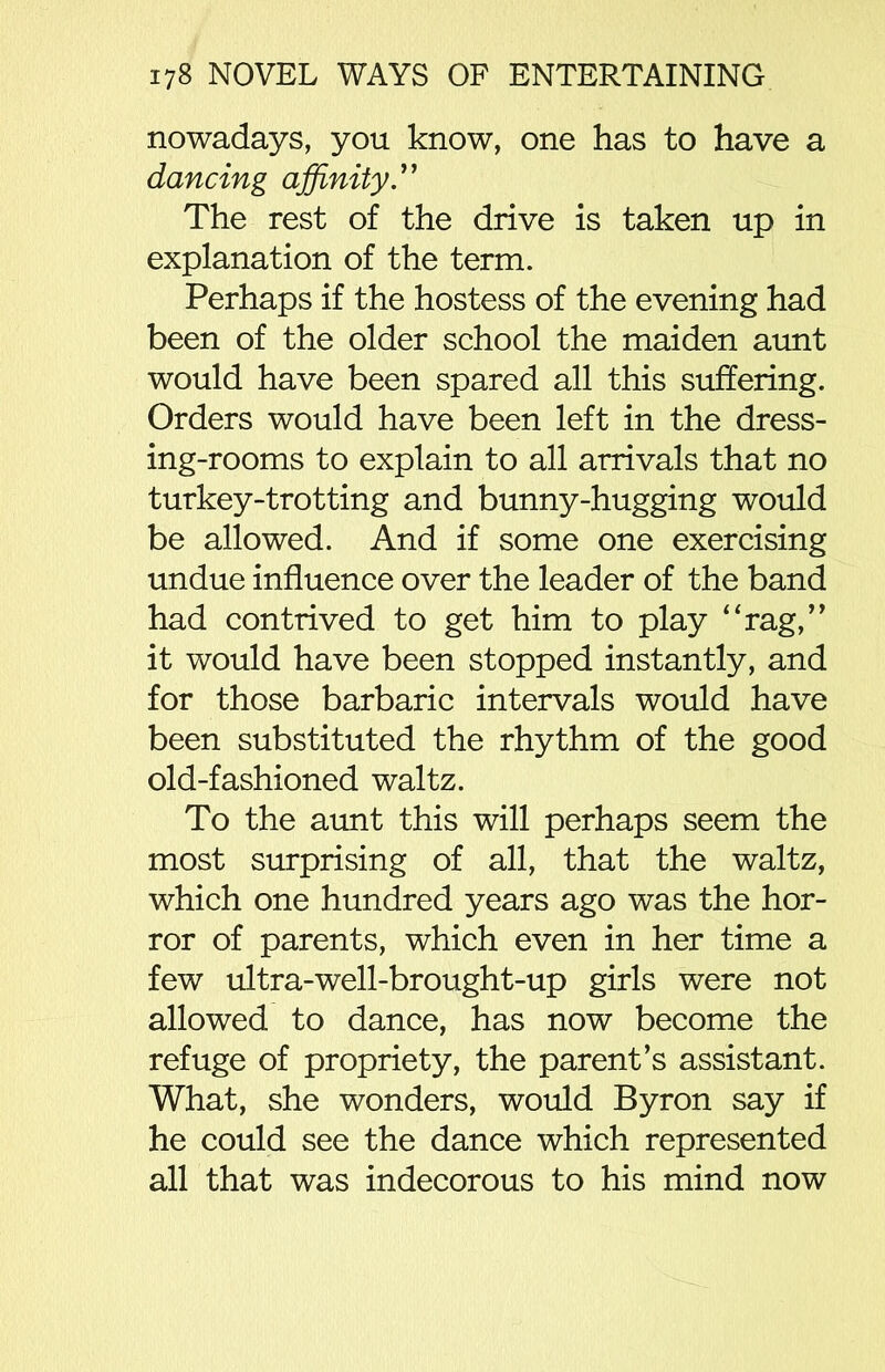 nowadays, you know, one has to have a dancing affinity.” The rest of the drive is taken up in explanation of the term. Perhaps if the hostess of the evening had been of the older school the maiden aunt would have been spared all this suffering. Orders would have been left in the dress- ing-rooms to explain to all arrivals that no turkey-trotting and bunny-hugging would be allowed. And if some one exercising undue influence over the leader of the band had contrived to get him to play “rag,” it would have been stopped instantly, and for those barbaric intervals would have been substituted the rhythm of the good old-fashioned waltz. To the aunt this will perhaps seem the most surprising of all, that the waltz, which one hundred years ago was the hor- ror of parents, which even in her time a few ultra-well-brought-up girls were not allowed to dance, has now become the refuge of propriety, the parent’s assistant. What, she wonders, would Byron say if he could see the dance which represented all that was indecorous to his mind now