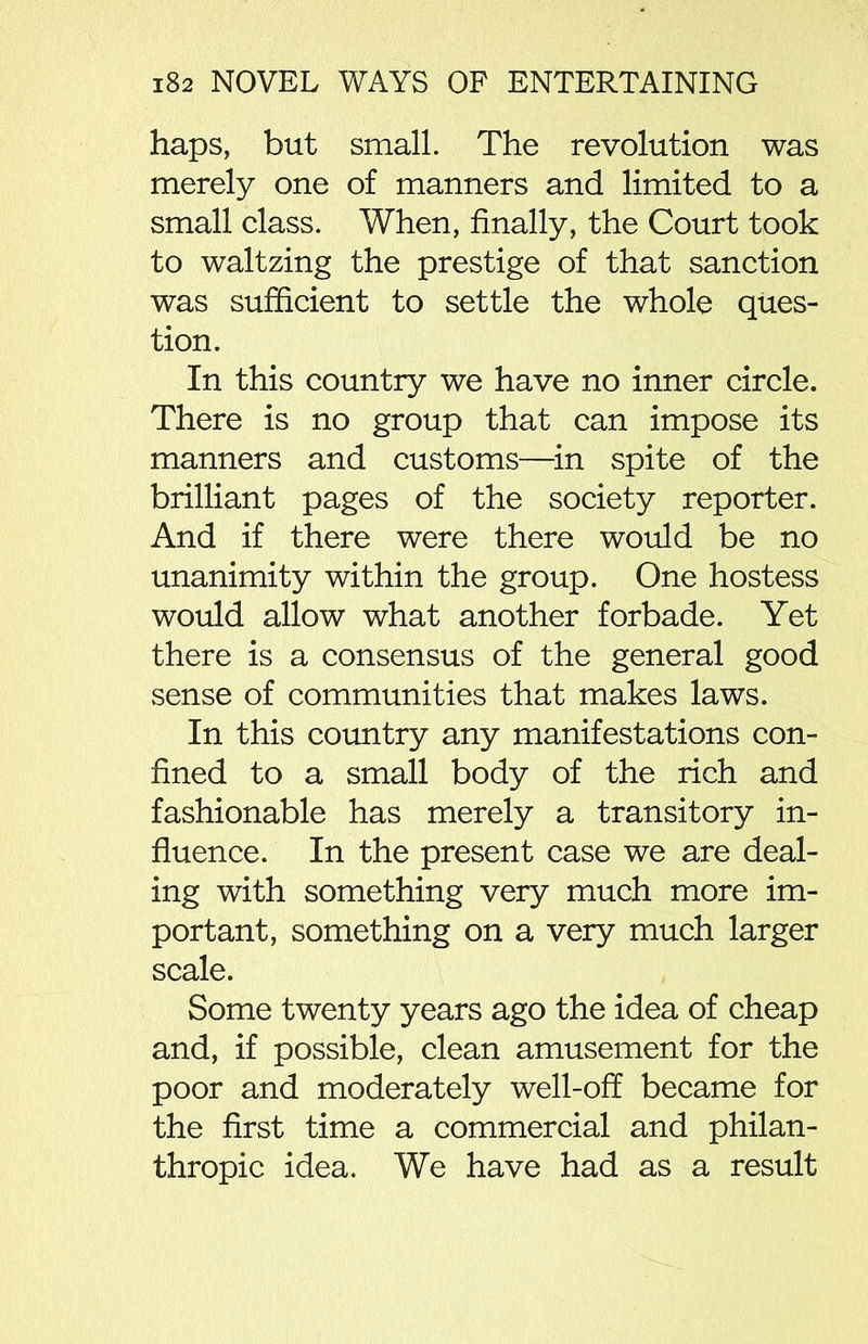 haps, but small. The revolution was merely one of manners and limited to a small class. When, finally, the Court took to waltzing the prestige of that sanction was sufficient to settle the whole ques- tion. In this country we have no inner circle. There is no group that can impose its manners and customs—in spite of the brilliant pages of the society reporter. And if there were there would be no unanimity within the group. One hostess would allow what another forbade. Yet there is a consensus of the general good sense of communities that makes laws. In this country any manifestations con- fined to a small body of the rich and fashionable has merely a transitory in- fluence. In the present case we are deal- ing with something very much more im- portant, something on a very much larger scale. Some twenty years ago the idea of cheap and, if possible, clean amusement for the poor and moderately well-off became for the first time a commercial and philan- thropic idea. We have had as a result