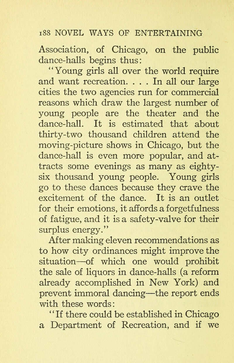 Association, of Chicago, on the public dance-halls begins thus: “Young girls all over the world require and want recreation. ... In all our large cities the two agencies run for commercial reasons which draw the largest number of young people are the theater and the dance-hall. It is estimated that about thirty-two thousand children attend the moving-picture shows in Chicago, but the dance-hall is even more popular, and at- tracts some evenings as many as eighty - six thousand young people. Young girls go to these dances because they crave the excitement of the dance. It is an outlet for their emotions, it affords a forgetfulness of fatigue, and it is a safety-valve for their surplus energy.” After making eleven recommendations as to how city ordinances might improve the situation—of which one would prohibit the sale of liquors in dance-halls (a reform already accomplished in New York) and prevent immoral dancing—the report ends with these words: ‘ ‘ If there could be established in Chicago a Department of Recreation, and if we