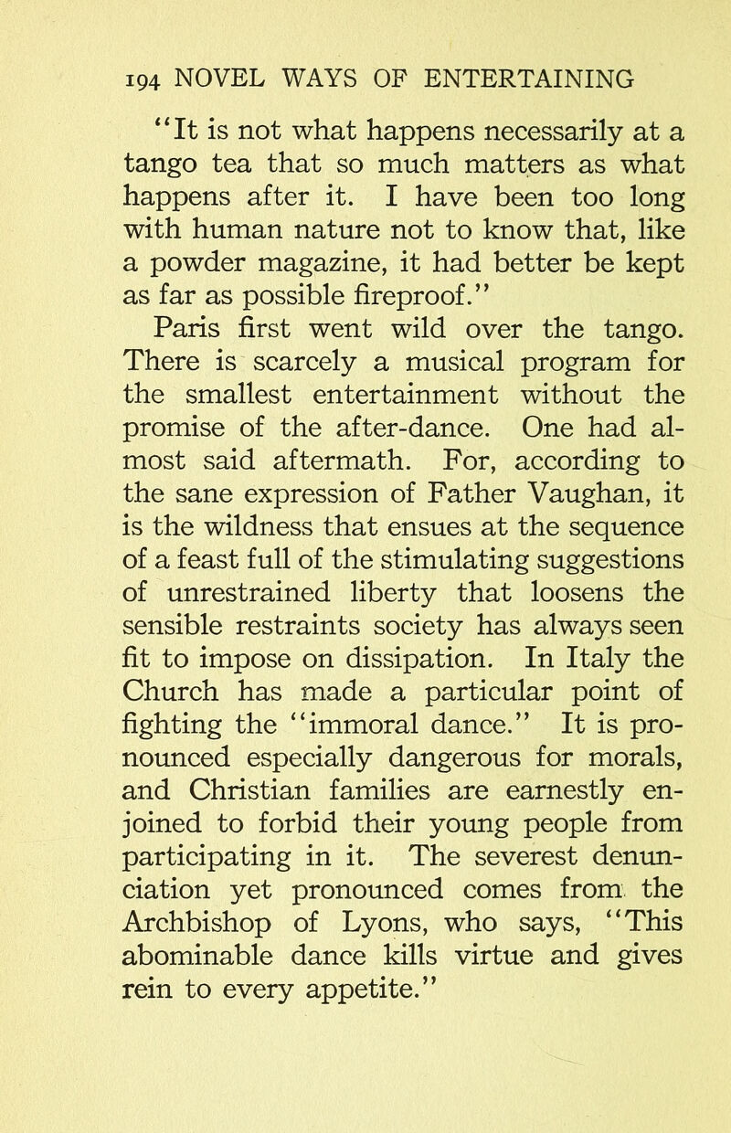 “It is not what happens necessarily at a tango tea that so much matters as what happens after it. I have been too long with human nature not to know that, like a powder magazine, it had better be kept as far as possible fireproof.” Paris first went wild over the tango. There is scarcely a musical program for the smallest entertainment without the promise of the after-dance. One had al- most said aftermath. For, according to the sane expression of Father Vaughan, it is the wildness that ensues at the sequence of a feast full of the stimulating suggestions of unrestrained liberty that loosens the sensible restraints society has always seen fit to impose on dissipation. In Italy the Church has made a particular point of fighting the “immoral dance.” It is pro- nounced especially dangerous for morals, and Christian families are earnestly en- joined to forbid their young people from participating in it. The severest denun- ciation yet pronounced comes from the Archbishop of Lyons, who says, “This abominable dance kills virtue and gives rein to every appetite.”