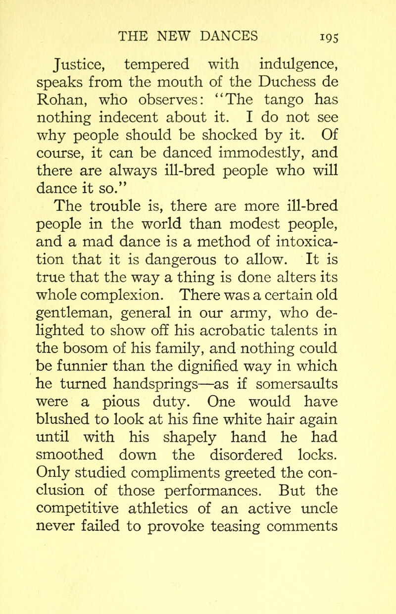 Justice, tempered with indulgence, speaks from the mouth of the Duchess de Rohan, who observes: “The tango has nothing indecent about it. I do not see why people should be shocked by it. Of course, it can be danced immodestly, and there are always ill-bred people who will dance it so.” The trouble is, there are more ill-bred people in the world than modest people, and a mad dance is a method of intoxica- tion that it is dangerous to allow. It is true that the way a thing is done alters its whole complexion. There was a certain old gentleman, general in our army, who de- lighted to show off his acrobatic talents in the bosom of his family, and nothing could be funnier than the dignified way in which he turned handsprings—as if somersaults were a pious duty. One would have blushed to look at his fine white hair again until with his shapely hand he had smoothed down the disordered locks. Only studied compliments greeted the con- clusion of those performances. But the competitive athletics of an active uncle never failed to provoke teasing comments