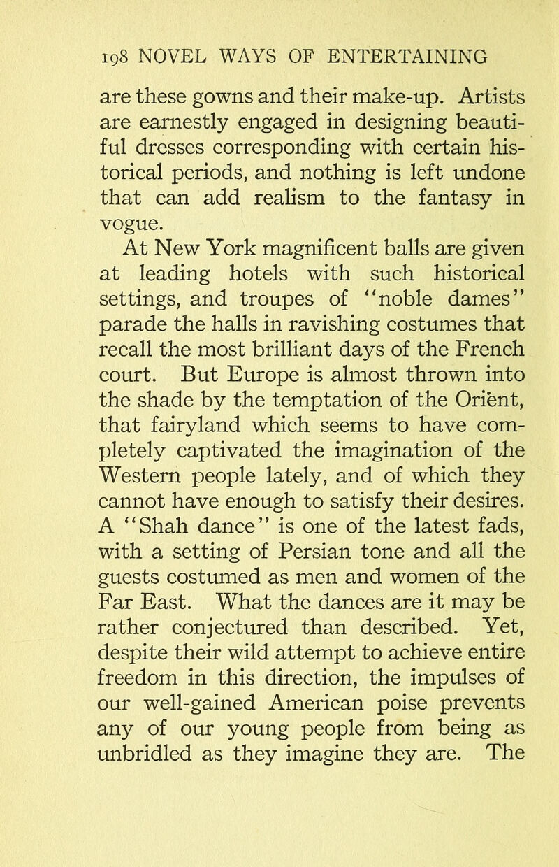 are these gowns and their make-up. Artists are earnestly engaged in designing beauti- ful dresses corresponding with certain his- torical periods, and nothing is left undone that can add realism to the fantasy in vogue. At New York magnificent balls are given at leading hotels with such historical settings, and troupes of “noble dames” parade the halls in ravishing costumes that recall the most brilliant days of the French court. But Europe is almost thrown into the shade by the temptation of the Orient, that fairyland which seems to have com- pletely captivated the imagination of the Western people lately, and of which they cannot have enough to satisfy their desires. A “Shah dance” is one of the latest fads, with a setting of Persian tone and all the guests costumed as men and women of the Far East. What the dances are it may be rather conjectured than described. Yet, despite their wild attempt to achieve entire freedom in this direction, the impulses of our well-gained American poise prevents any of our young people from being as unbridled as they imagine they are. The