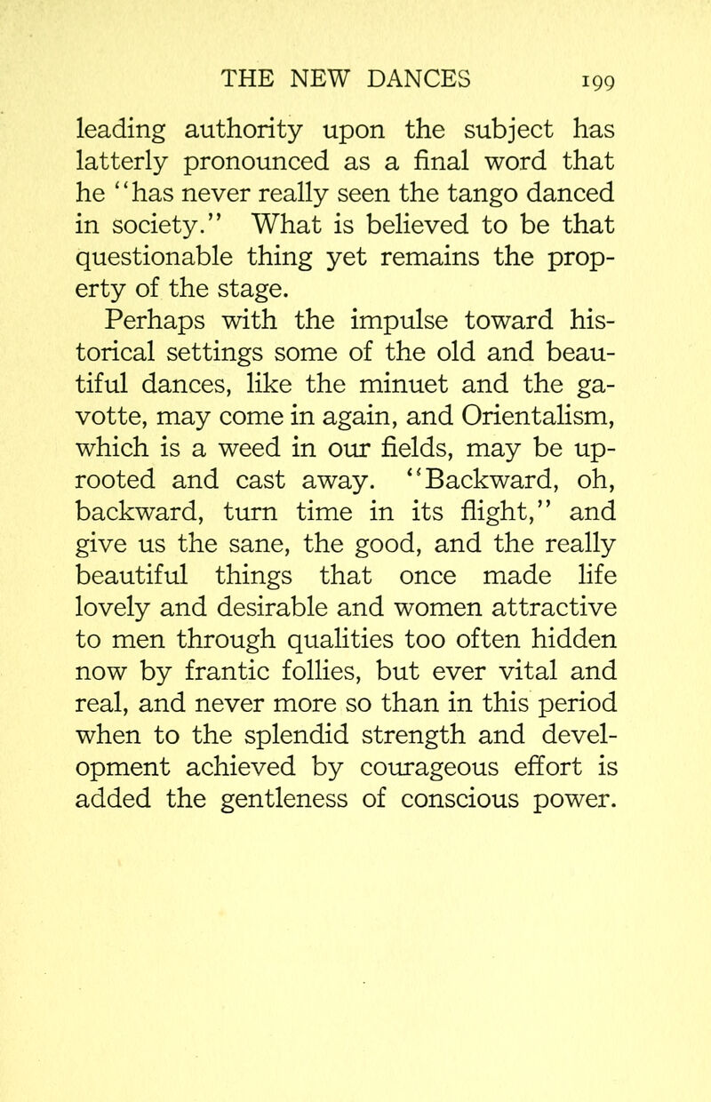 99 leading authority upon the subject has latterly pronounced as a final word that he “has never really seen the tango danced in society.” What is believed to be that questionable thing yet remains the prop- erty of the stage. Perhaps with the impulse toward his- torical settings some of the old and beau- tiful dances, like the minuet and the ga- votte, may come in again, and Orientalism, which is a weed in our fields, may be up- rooted and cast away. “Backward, oh, backward, turn time in its flight,” and give us the sane, the good, and the really beautiful things that once made life lovely and desirable and women attractive to men through qualities too often hidden now by frantic follies, but ever vital and real, and never more so than in this period when to the splendid strength and devel- opment achieved by courageous effort is added the gentleness of conscious power.