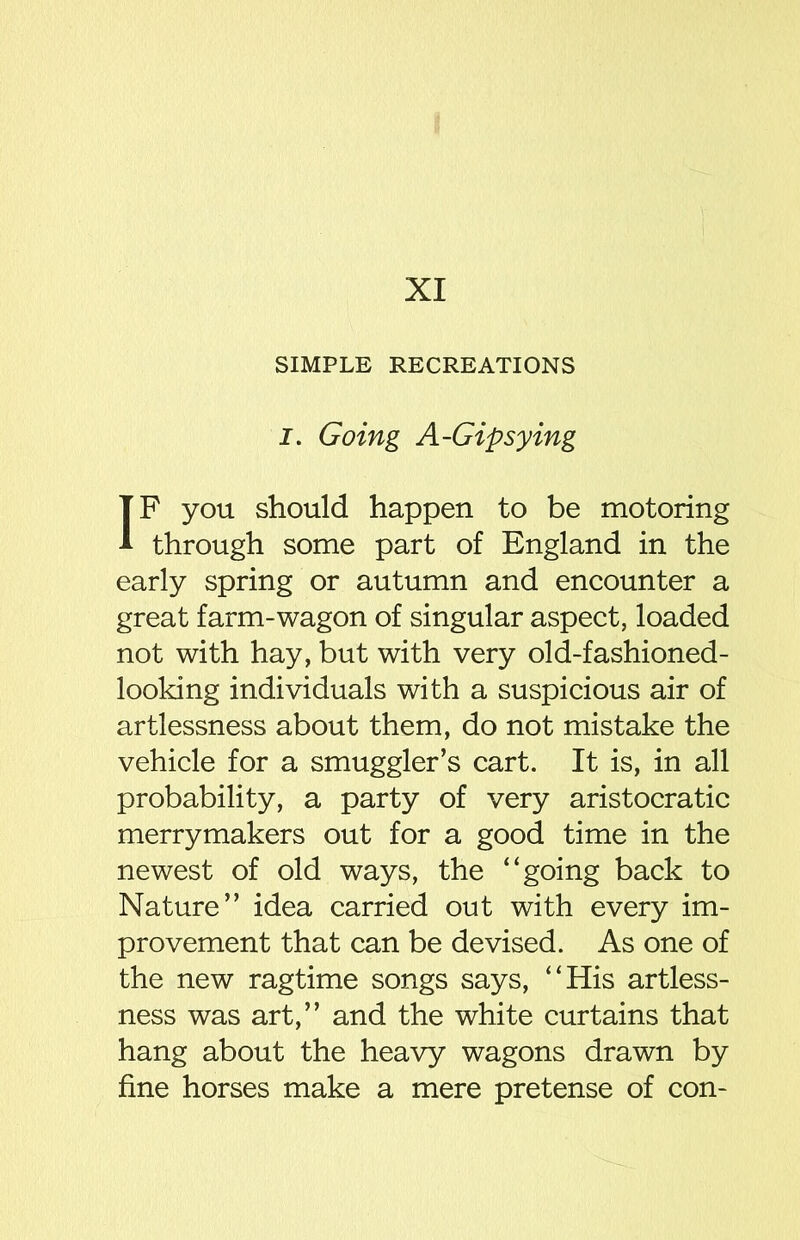 XI SIMPLE RECREATIONS J. Going A-Gipsying IF you should happen to be motoring through some part of England in the early spring or autumn and encounter a great farm-wagon of singular aspect, loaded not with hay, but with very old-fashioned- looking individuals with a suspicious air of artlessness about them, do not mistake the vehicle for a smuggler’s cart. It is, in all probability, a party of very aristocratic merrymakers out for a good time in the newest of old ways, the “going back to Nature” idea carried out with every im- provement that can be devised. As one of the new ragtime songs says, “His artless- ness was art,” and the white curtains that hang about the heavy wagons drawn by fine horses make a mere pretense of con-