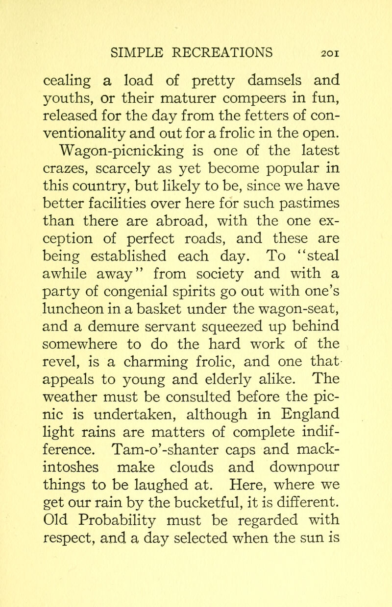 cealing a load of pretty damsels and youths, or their maturer compeers in fun, released for the day from the fetters of con- ventionality and out for a frolic in the open. Wagon-picnicking is one of the latest crazes, scarcely as yet become popular in this country, but likely to be, since we have better facilities over here for such pastimes than there are abroad, with the one ex- ception of perfect roads, and these are being established each day. To “steal awhile away” from society and with a party of congenial spirits go out with one’s luncheon in a basket under the wagon-seat, and a demure servant squeezed up behind somewhere to do the hard work of the revel, is a charming frolic, and one that appeals to young and elderly alike. The weather must be consulted before the pic- nic is undertaken, although in England light rains are matters of complete indif- ference. Tam-o’-shanter caps and mack- intoshes make clouds and downpour things to be laughed at. Here, where we get our rain by the bucketful, it is different. Old Probability must be regarded with respect, and a day selected when the sun is